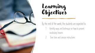 Learning
Objectives
By the end of the week, the students are expected to:
1. Identify ways and technique on how to present
vocabulary lessons
2. Give clear and concise instructions
 