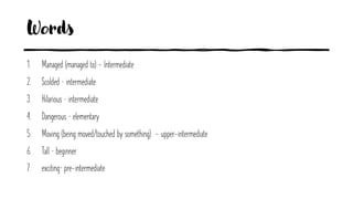 Words
1. Managed (managed to) - Intermediate
2. Scolded – intermediate
3. Hilarious – intermediate
4. Dangerous – elementary
5. Moving (being moved/touched by something) - upper-intermediate
6. Tall – beginner
7. exciting– pre-intermediate
 