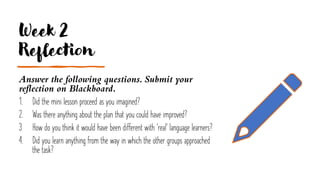 Week 2
Reflection
Answer the following questions. Submit your
reflection on Blackboard.
1. Did the mini lesson proceed as you imagined?
2. Was there anything about the plan that you could have improved?
3. How do you think it would have been different with 'real' language learners?
4. Did you learn anything from the way in which the other groups approached
the task?
 