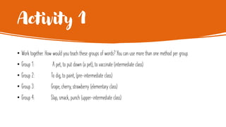 Activity 1
• Work together. How would you teach these groups of words? You can use more than one method per group.
• Group 1: A pet, to put down (a pet), to vaccinate (intermediate class)
• Group 2: To dig, to paint, (pre-intermediate class)
• Group 3: Grape, cherry, strawberry (elementary class)
• Group 4: Slap, smack, punch (upper-intermediate class)
 