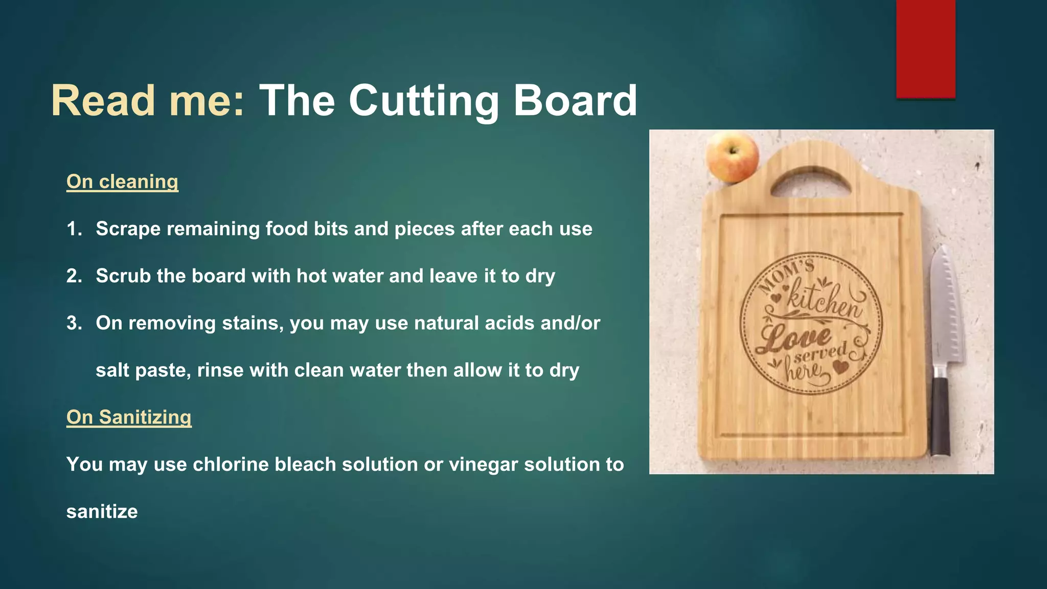 On cleaning
1. Scrape remaining food bits and pieces after each use
2. Scrub the board with hot water and leave it to dry
3. On removing stains, you may use natural acids and/or
salt paste, rinse with clean water then allow it to dry
On Sanitizing
You may use chlorine bleach solution or vinegar solution to
sanitize
Read me: The Cutting Board
 
