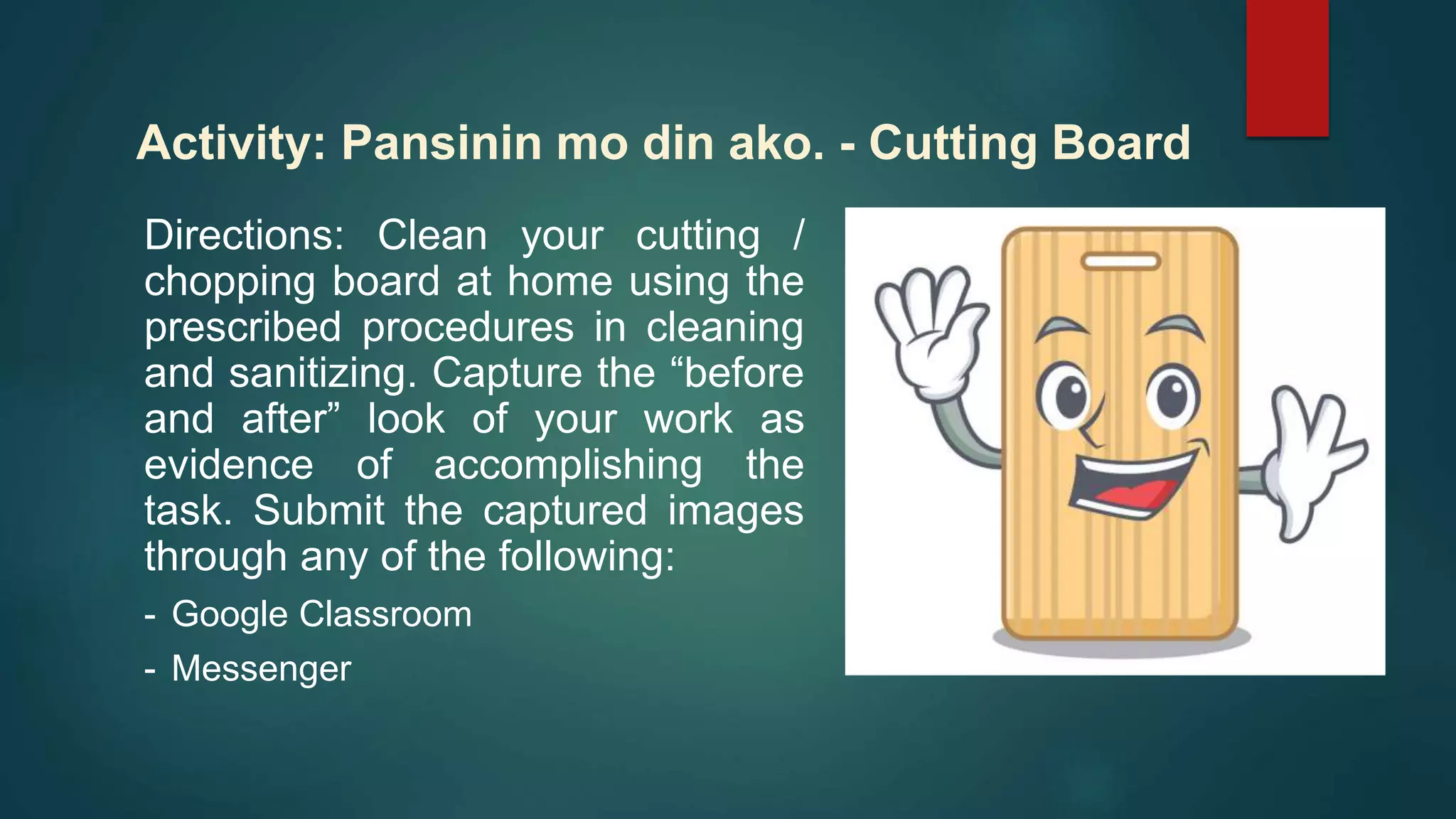 Directions: Clean your cutting /
chopping board at home using the
prescribed procedures in cleaning
and sanitizing. Capture the “before
and after” look of your work as
evidence of accomplishing the
task. Submit the captured images
through any of the following:
- Google Classroom
- Messenger
Activity: Pansinin mo din ako. - Cutting Board
 