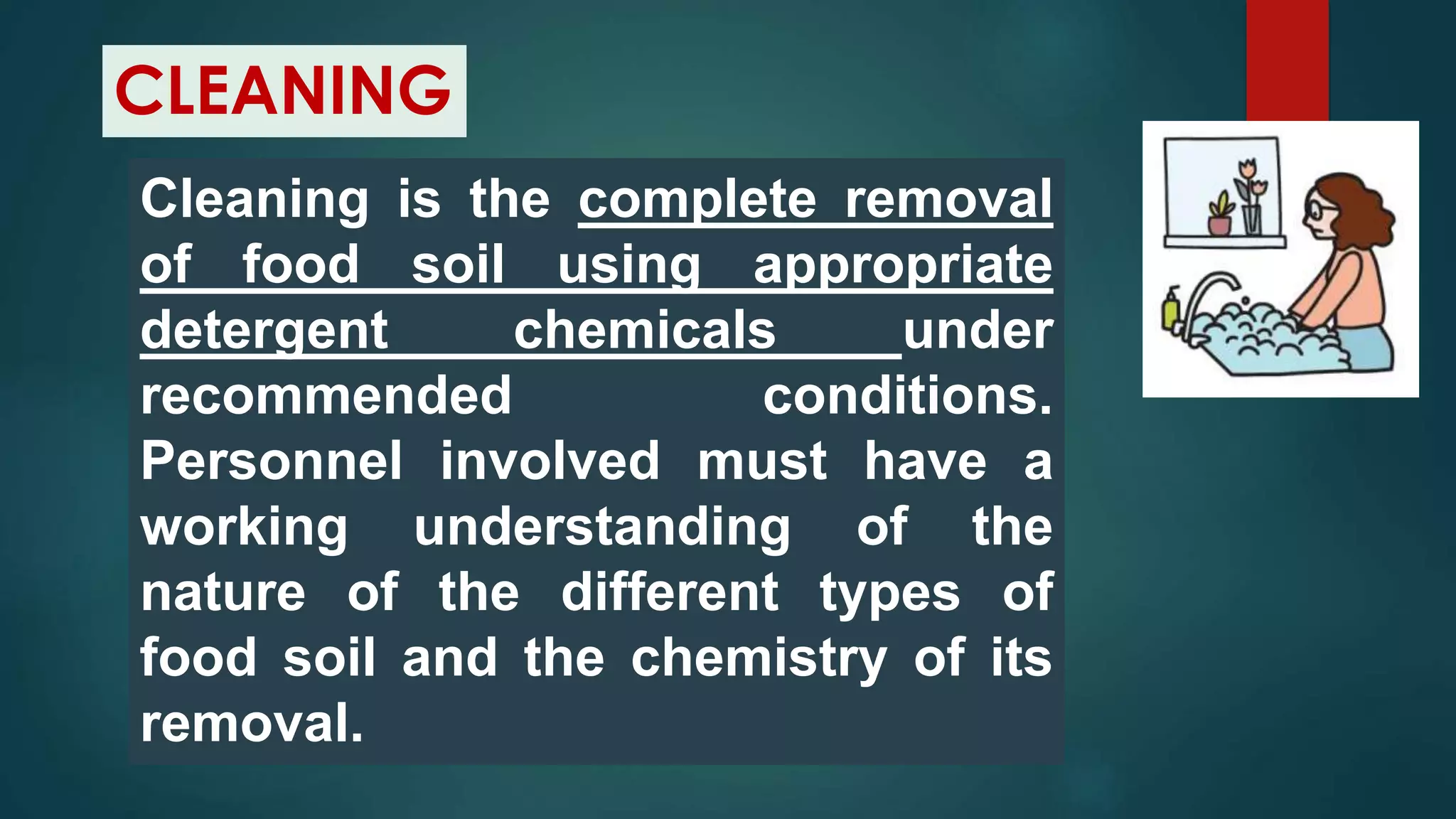 CLEANING
Cleaning is the complete removal
of food soil using appropriate
detergent chemicals under
recommended conditions.
Personnel involved must have a
working understanding of the
nature of the different types of
food soil and the chemistry of its
removal.
 