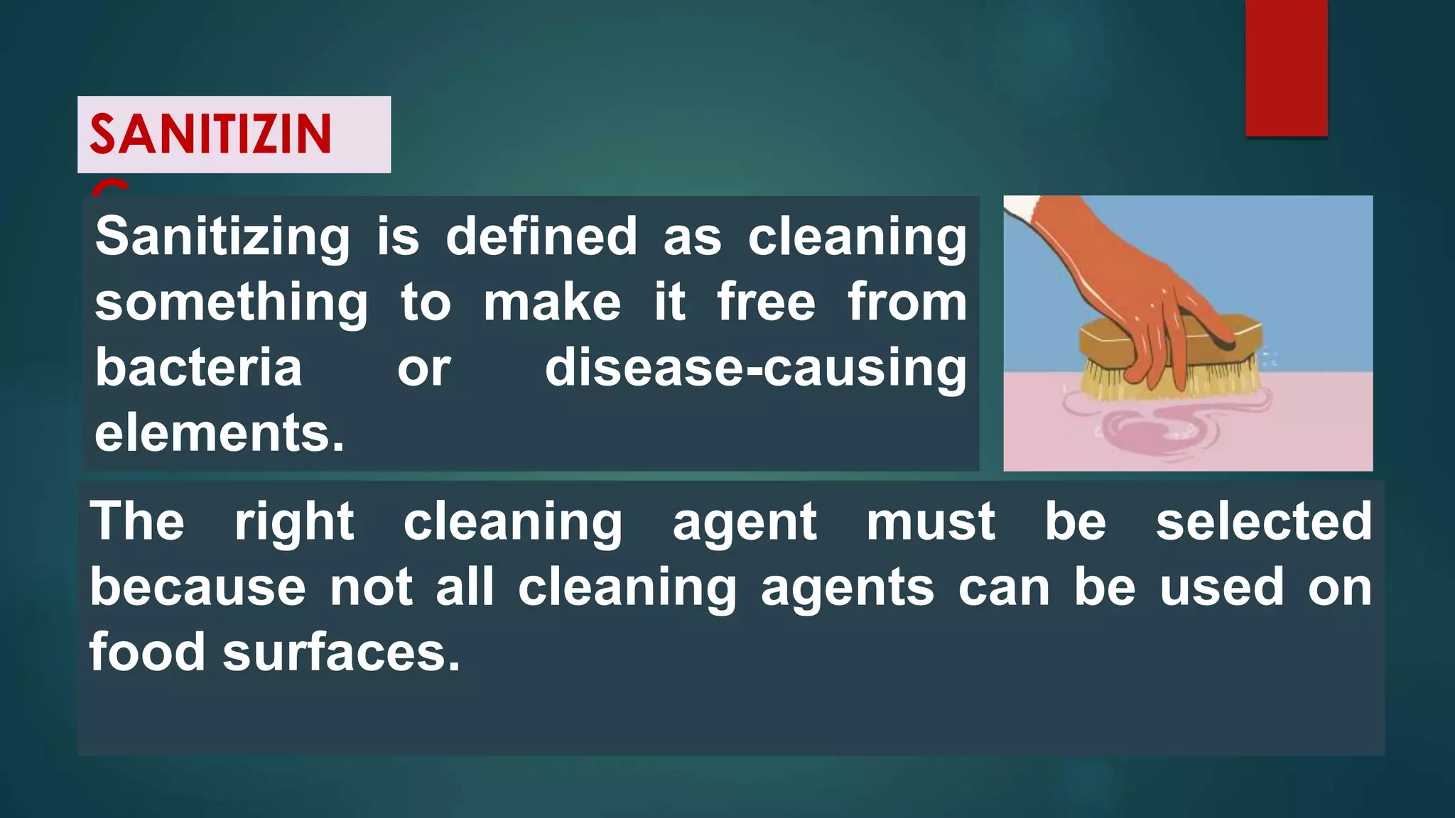 SANITIZIN
G
Sanitizing is defined as cleaning
something to make it free from
bacteria or disease-causing
elements.
The right cleaning agent must be selected
because not all cleaning agents can be used on
food surfaces.
 