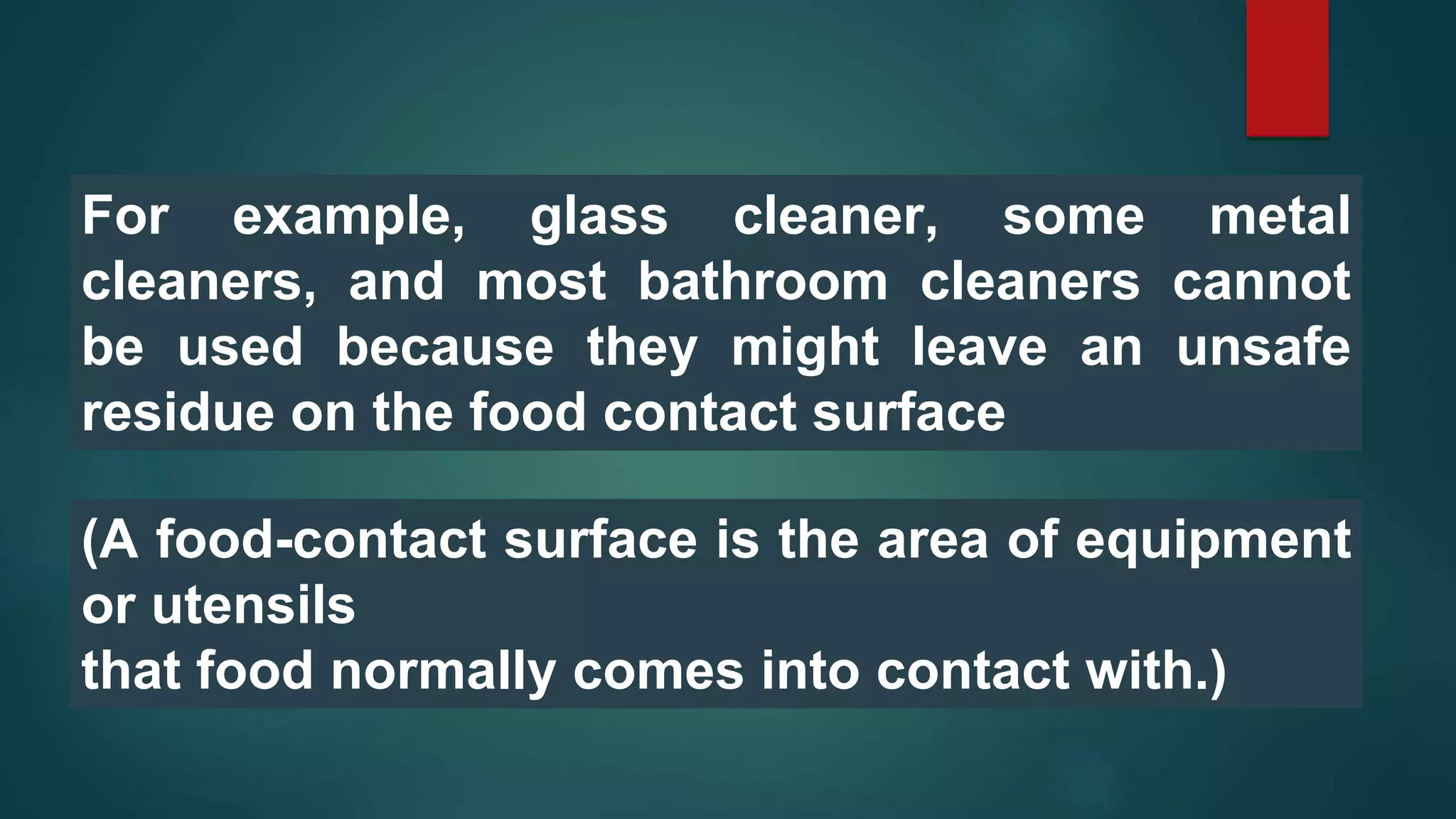 For example, glass cleaner, some metal
cleaners, and most bathroom cleaners cannot
be used because they might leave an unsafe
residue on the food contact surface
(A food-contact surface is the area of equipment
or utensils
that food normally comes into contact with.)
 