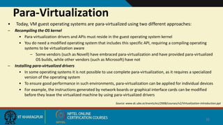 Para-Virtualization
• Today, VM guest operating systems are para-virtualized using two different approaches:
– Recompiling the OS kernel
• Para-virtualization drivers and APIs must reside in the guest operating system kernel
• You do need a modified operating system that includes this specific API, requiring a compiling operating
systems to be virtualization aware
– Some vendors (such as Novell) have embraced para-virtualization and have provided para-virtualized
OS builds, while other vendors (such as Microsoft) have not
– Installing para-virtualized drivers
• In some operating systems it is not possible to use complete para-virtualization, as it requires a specialized
version of the operating system
• To ensure good performance in such environments, para-virtualization can be applied for individual devices
• For example, the instructions generated by network boards or graphical interface cards can be modified
before they leave the virtualized machine by using para-virtualized drivers
Source: www.dc.uba.ar/events/eci/2008/courses/n2/Virtualization-Introduction.ppt
26
 