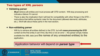 16
Two types of XML parsers
 Validating parser
– Must retrieve all entities and must process all DTD content. Will stop processing and
indicate a failure if it cannot
– There is also the implication that it will test for compatibility with other things in the DTD --
instructions that define syntactic rules for the document (allowed elements, attributes,
etc.). We’ll talk about these parts in the next section.
 Non-validating parser
– Will try to retrieve all entities defined in the DTD, but will cease processing the DTD
content at the first entity it can’t find, But this is not an error -- the parser simply makes
available the XML data (and the names of any unresolved entities) to the
application.
Application behavior will depend on parser type
 