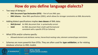 20
How do you define language dialects?
• Two ways of doing so:
– XML Document Type Declaration (DTD) -- Part of core XML spec.
– XML Schema -- New XML specification (2001), which allows for stronger constraints on XML documents.
• Adding dialect specifications implies two classes of XML data:
– Well-formed An XML document that is syntactically correct
– Valid An XML document that is both well-formed and
consistent with a specific DTD (or Schema)
• What DTDs and/or schema specify:
– Allowed element and attribute names, hierarchical nesting rules; element content/type restrictions
• Schemas are more powerful than DTDs. They are often used for type validation, or for relating
database schemas to XML models
 