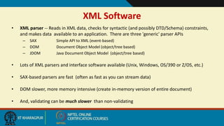 7
XML Software
• XML parser -- Reads in XML data, checks for syntactic (and possibly DTD/Schema) constraints,
and makes data available to an application. There are three 'generic' parser APIs
– SAX Simple API to XML (event-based)
– DOM Document Object Model (object/tree based)
– JDOM Java Document Object Model (object/tree based)
• Lots of XML parsers and interface software available (Unix, Windows, OS/390 or Z/OS, etc.)
• SAX-based parsers are fast (often as fast as you can stream data)
• DOM slower, more memory intensive (create in-memory version of entire document)
• And, validating can be much slower than non-validating
 
