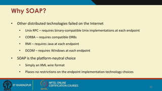 Why SOAP?
• Other distributed technologies failed on the Internet
• Unix RPC – requires binary-compatible Unix implementations at each endpoint
• CORBA – requires compatible ORBs
• RMI – requires Java at each endpoint
• DCOM – requires Windows at each endpoint
• SOAP is the platform-neutral choice
• Simply an XML wire format
• Places no restrictions on the endpoint implementation technology choices
28
 