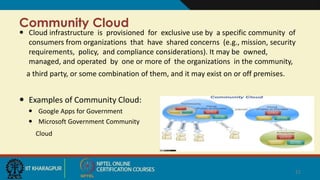Community Cloud
 Cloud infrastructure is provisioned for exclusive use by a specific community of
consumers from organizations that have shared concerns (e.g., mission, security
requirements, policy, and compliance considerations). It may be owned,
managed, and operated by one or more of the organizations in the community,
a third party, or some combination of them, and it may exist on or off premises.
 Examples of Community Cloud:
 Google Apps for Government
 Microsoft Government Community
Cloud
21
 