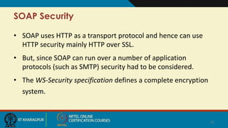 SOAP Security
• SOAP uses HTTP as a transport protocol and hence can use
HTTP security mainly HTTP over SSL.
• But, since ...