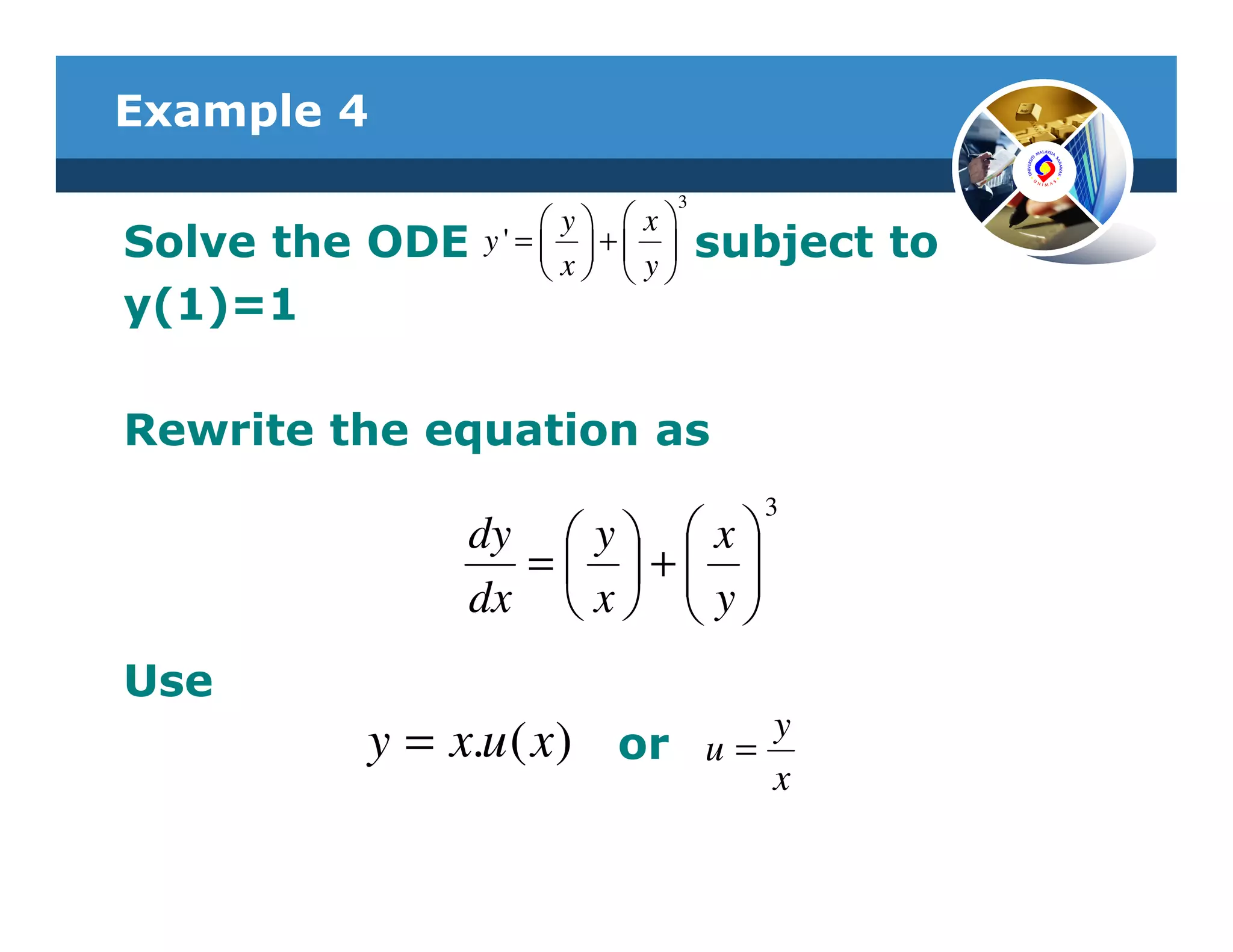 Example 4
                                 3
                      y  x
Solve the ODE   y' =  +          subject to
                      x  y
y(1)=1

Rewrite the equation as
                                       3
              dy  y   x 
                = + 
              dx  x   y 
                        
Use
                                        y
         y = x.u ( x) or             u=
                                        x
 