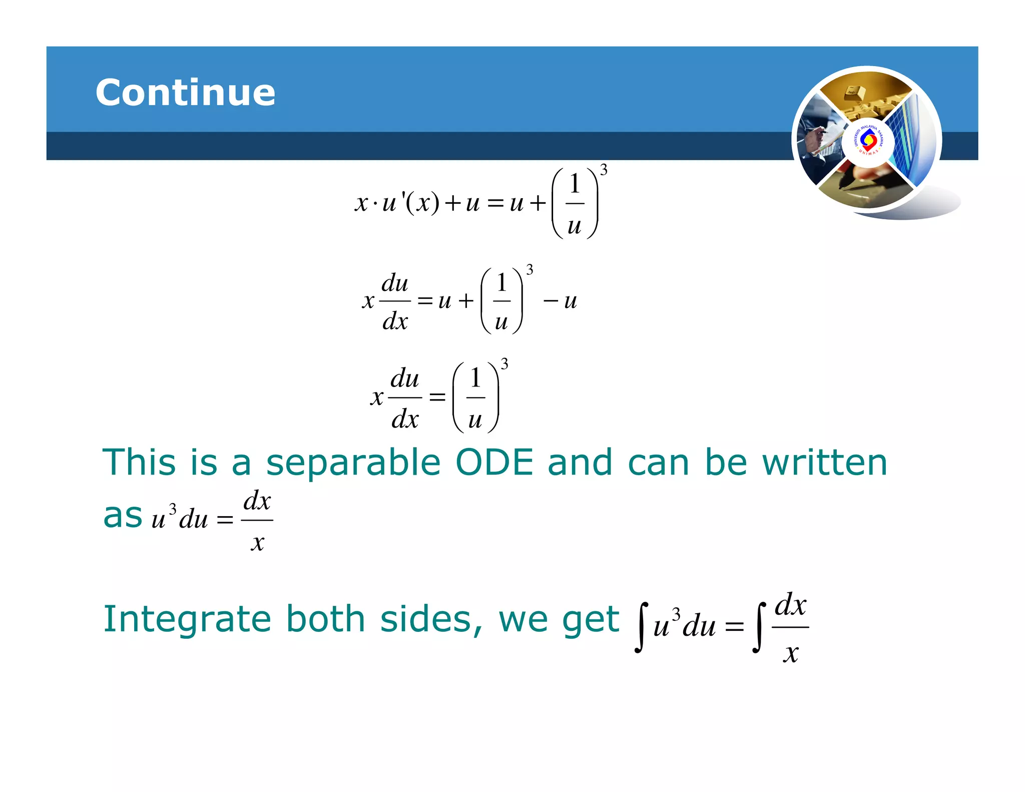 Continue
                                           3
                                     1
               x ⋅ u '( x) + u = u +  
                                     u
                                 3
                  du     1
                x    =u +  −u
                  dx     u
                             3
                  du  1 
                x   = 
                  dx  u 
This is a separable ODE and can be written
as u 3 du = dx
         x

Integrate both sides, we get ∫ u 3 du = ∫ dx
                                               x
 