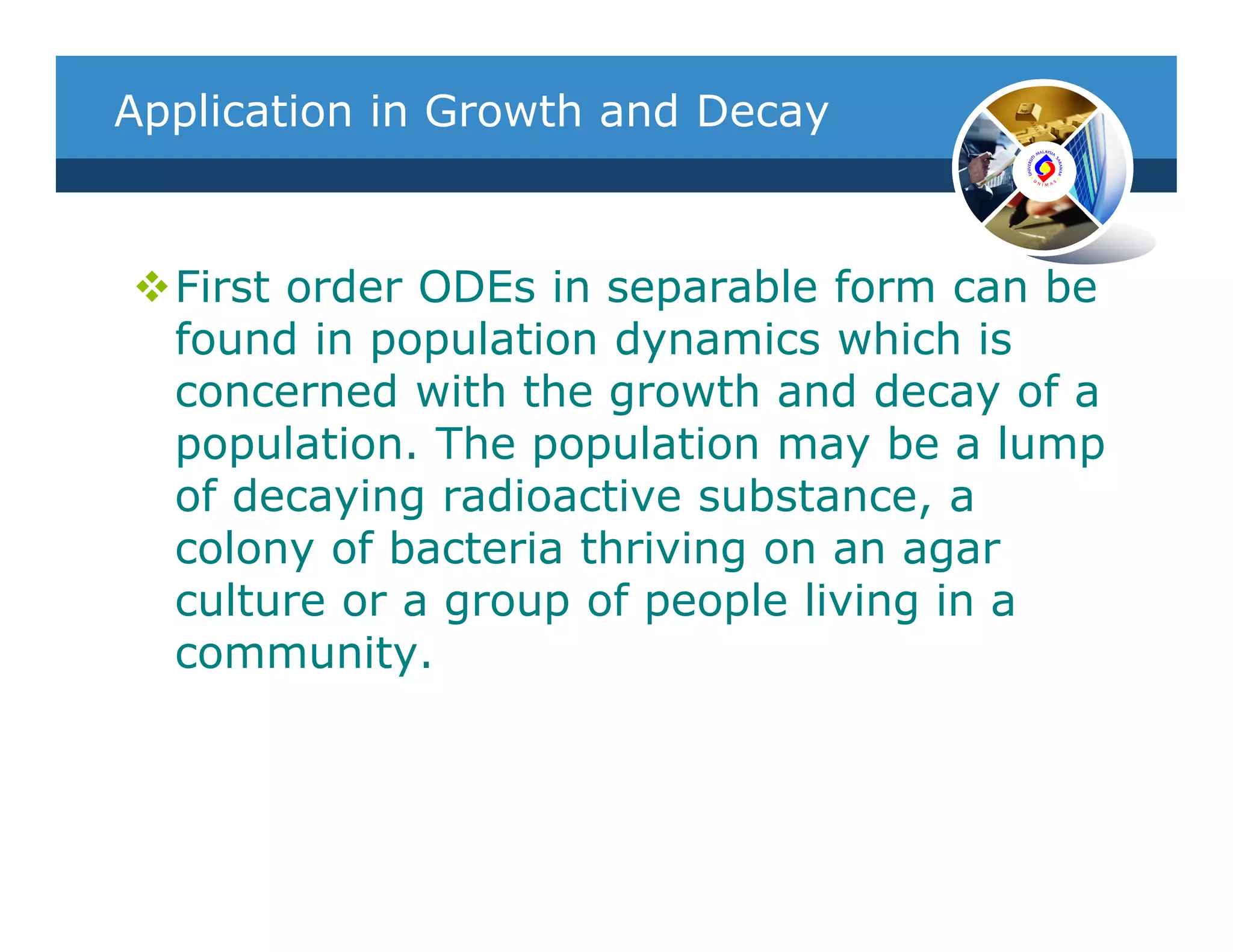 Application in Growth and Decay



  First order ODEs in separable form can be
  found in population dynamics which is
  concerned with the growth and decay of a
  population. The population may be a lump
  of decaying radioactive substance, a
  colony of bacteria thriving on an agar
  culture or a group of people living in a
  community.
 