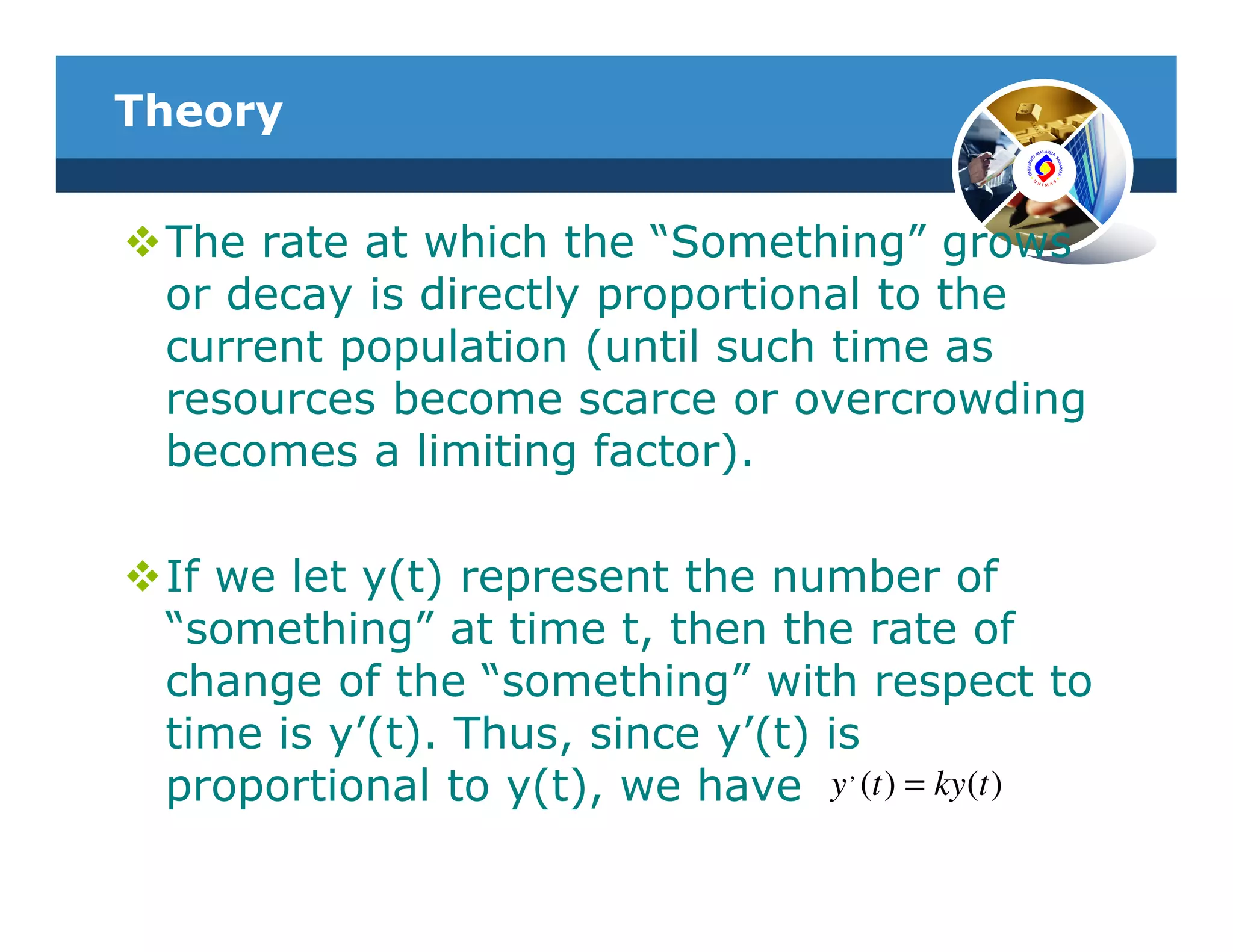Theory


 The rate at which the “Something” grows
 or decay is directly proportional to the
 current population (until such time as
 resources become scarce or overcrowding
 becomes a limiting factor).

 If we let y(t) represent the number of
 “something” at time t, then the rate of
 change of the “something” with respect to
 time is y’(t). Thus, since y’(t) is
                                    ,
 proportional to y(t), we have y (t ) = ky(t )
 