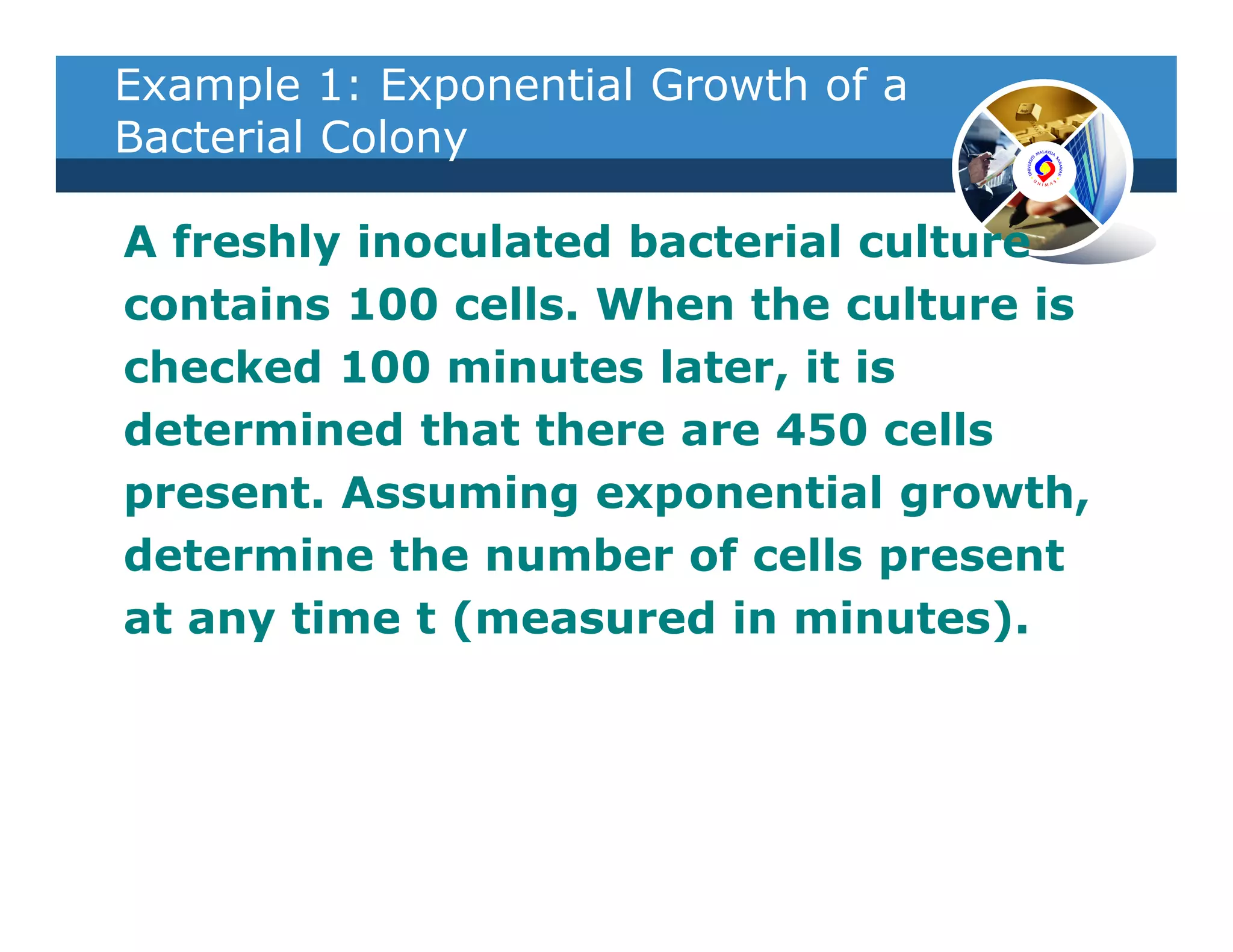 Example 1: Exponential Growth of a
Bacterial Colony

A freshly inoculated bacterial culture
contains 100 cells. When the culture is
checked 100 minutes later, it is
determined that there are 450 cells
present. Assuming exponential growth,
determine the number of cells present
at any time t (measured in minutes).
 