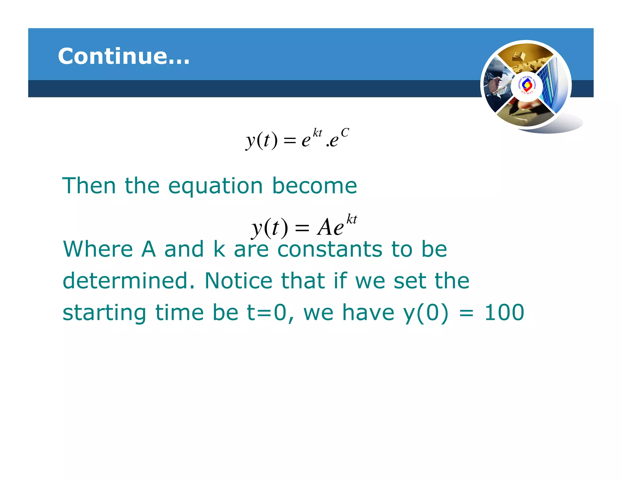 Continue…


               y (t ) = e kt .e C

Then the equation become
                y (t ) = Ae kt
Where A and k are constants to be
determined. Notice that if we set the
starting time be t=0, we have y(0) = 100
 