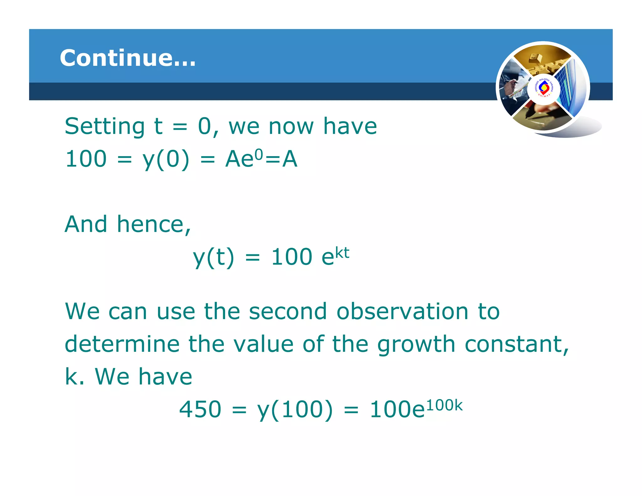 Continue…


Setting t = 0, we now have
100 = y(0) = Ae0=A

And hence,
             y(t) = 100 ekt

We can use the second observation to
determine the value of the growth constant,
k. We have
         450 = y(100) = 100e100k
 