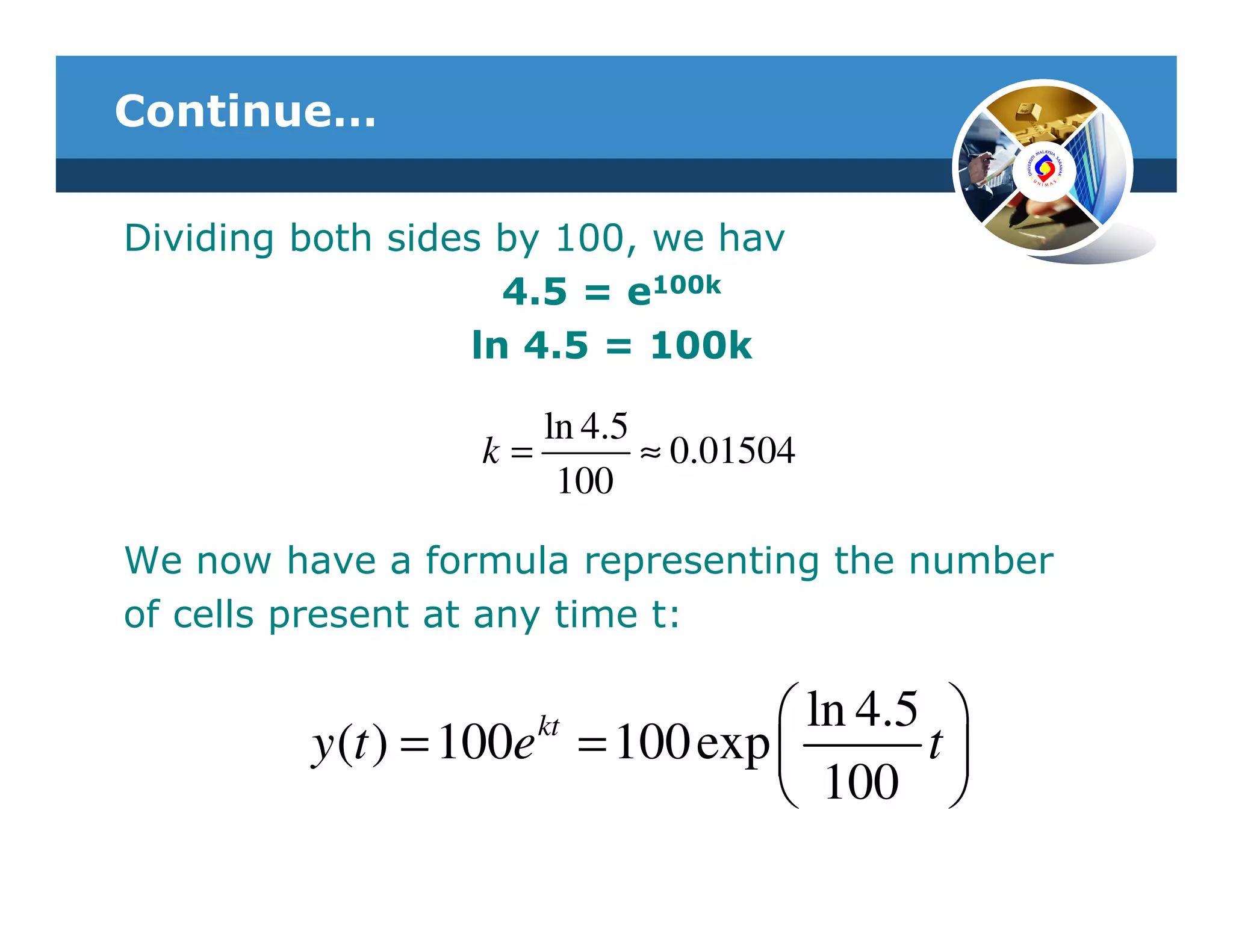 Continue…

Dividing both sides by 100, we hav
                    4.5 = e100k
                  ln 4.5 = 100k

                     ln 4.5
                  k=        ≈ 0.01504
                      100

We now have a formula representing the number
of cells present at any time t:

                     kt           ln 4.5 
         y (t ) = 100e = 100 exp        t
                                  100 
 