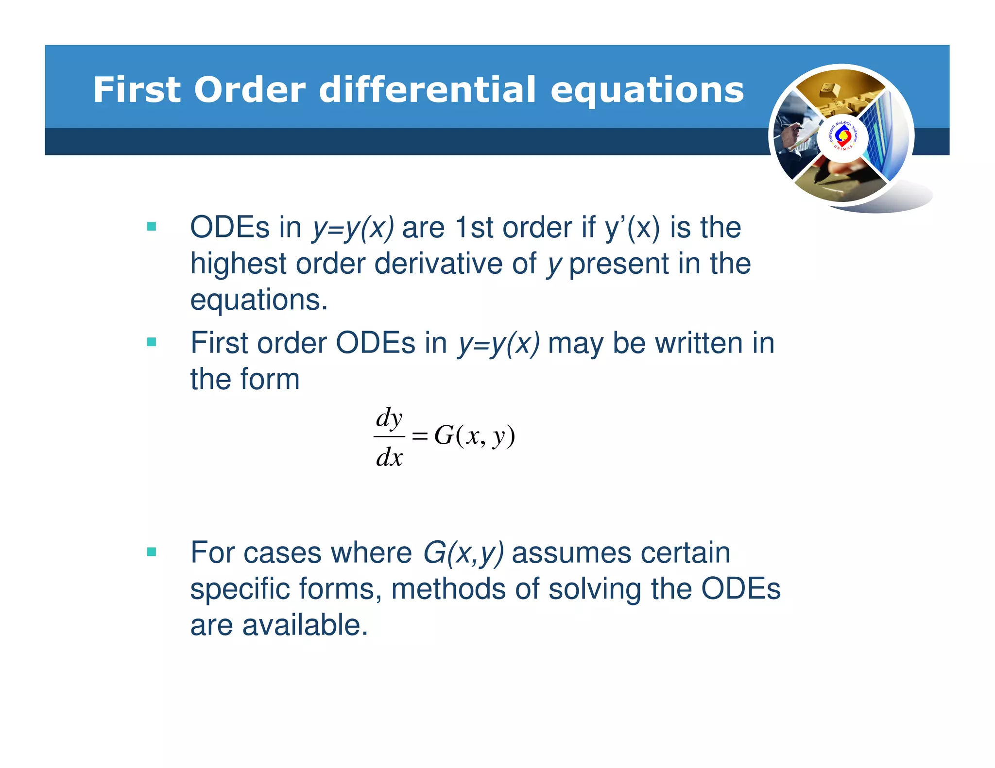 First Order differential equations


     ODEs in y=y(x) are 1st order if y’(x) is the
     highest order derivative of y present in the
     equations.
     First order ODEs in y=y(x) may be written in
     the form
                  dy
                     = G ( x, y )
                  dx


     For cases where G(x,y) assumes certain
     specific forms, methods of solving the ODEs
     are available.
 