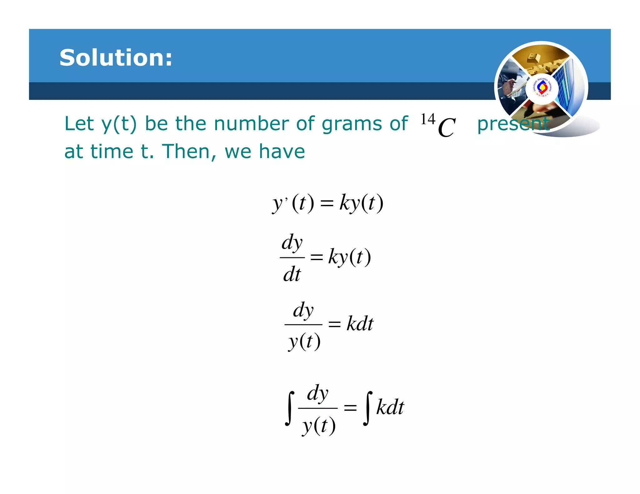Solution:

Let y(t) be the number of grams of 14 C    present
at time t. Then, we have

                    y , (t ) = ky(t )
                     dy
                        = ky (t )
                     dt
                      dy
                             = kdt
                      y (t )

                          dy
                      ∫   y (t )
                                 = ∫ kdt
 