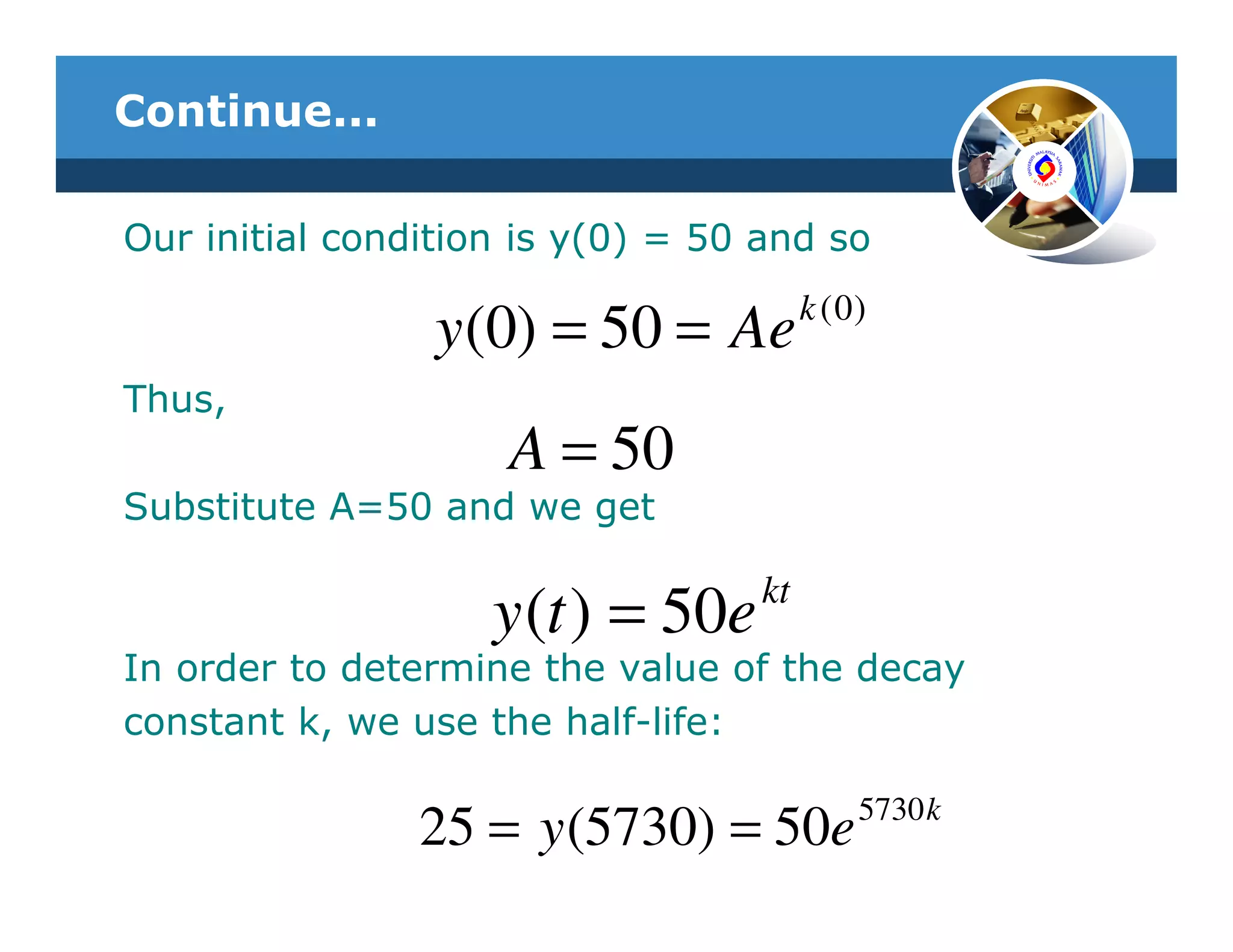 Continue...

Our initial condition is y(0) = 50 and so
                                        k ( 0)
                 y (0) = 50 = Ae
Thus,
                     A = 50
Substitute A=50 and we get

                                   kt
                    y (t ) = 50e
In order to determine the value of the decay
constant k, we use the half-life:

                                             5730 k
                25 = y (5730) = 50e
 