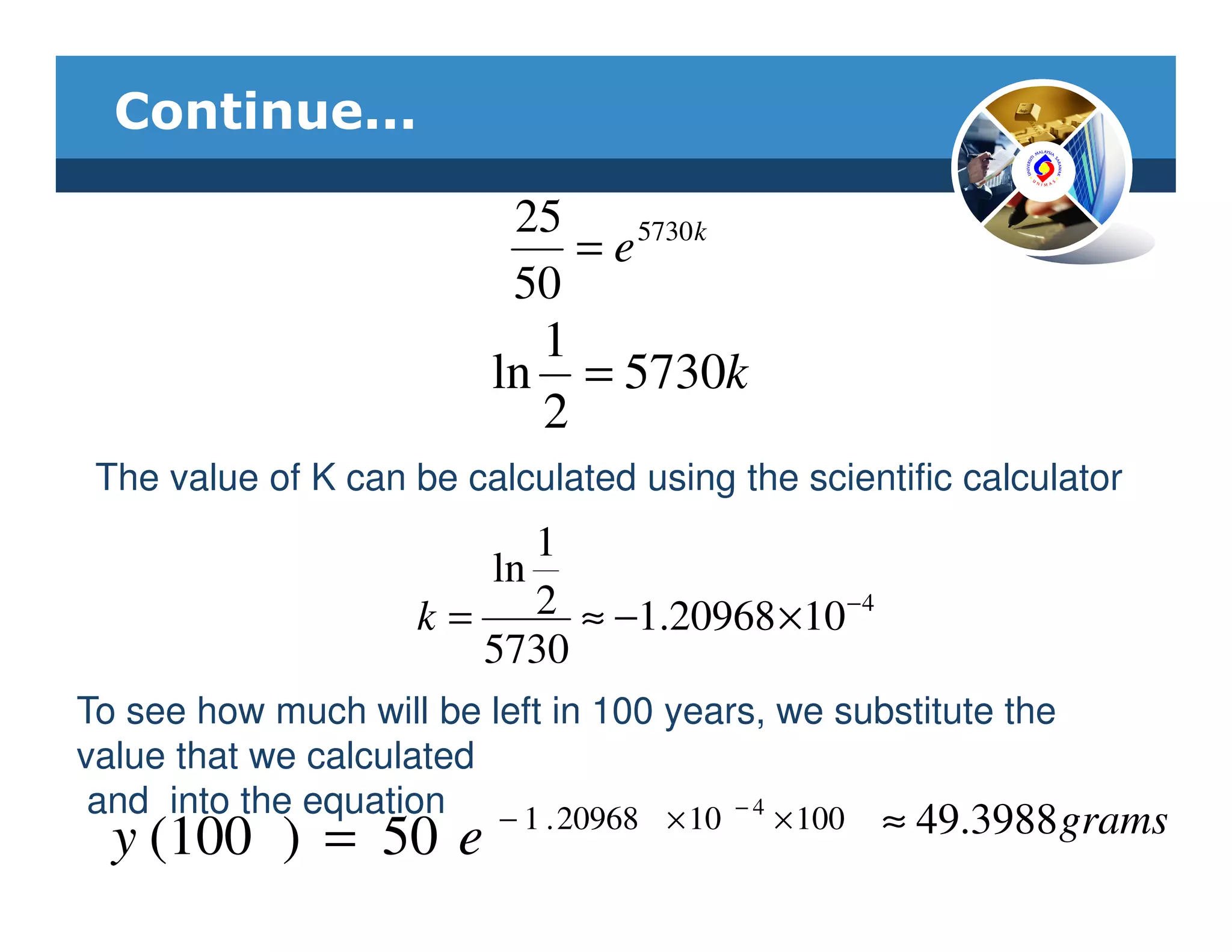 Continue...

                           25
                              = e 5730k
                           50
                           1
                         ln = 5730k
                           2
 The value of K can be calculated using the scientific calculator
                           1
                        ln
                     k=    2 ≈ −1.20968 ×10 − 4
                        5730
To see how much will be left in 100 years, we substitute the
value that we calculated
 and into the equation − 1 . 20968 × 10 − 4 × 100
  y (100 ) = 50 e                                 ≈ 49.3988 grams
 