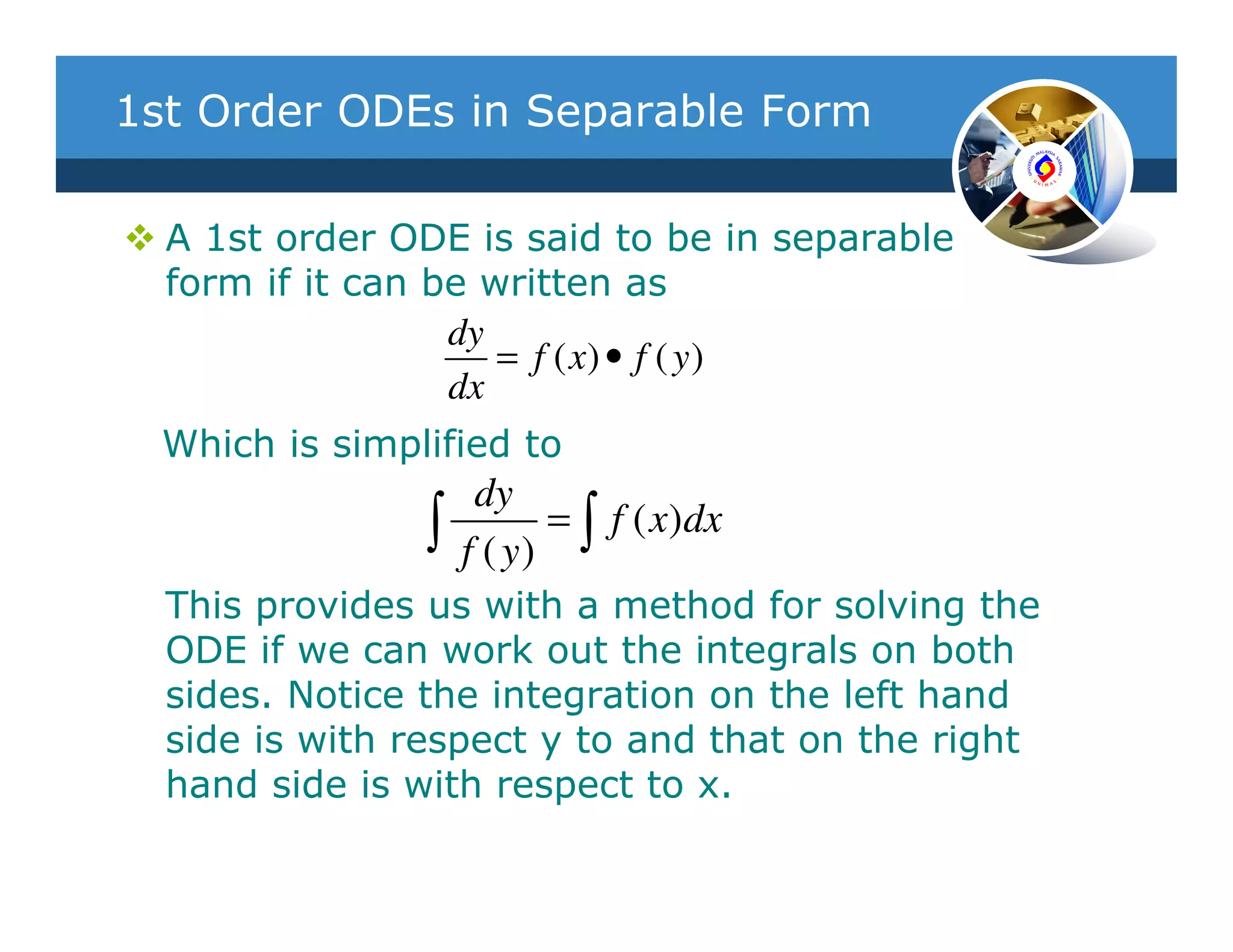 1st Order ODEs in Separable Form

  A 1st order ODE is said to be in separable
  form if it can be written as
                  dy
                     = f ( x) • f ( y )
                  dx
  Which is simplified to
                     dy
                ∫   f ( y)
                           = ∫ f ( x)dx

  This provides us with a method for solving the
  ODE if we can work out the integrals on both
  sides. Notice the integration on the left hand
  side is with respect y to and that on the right
  hand side is with respect to x.
 