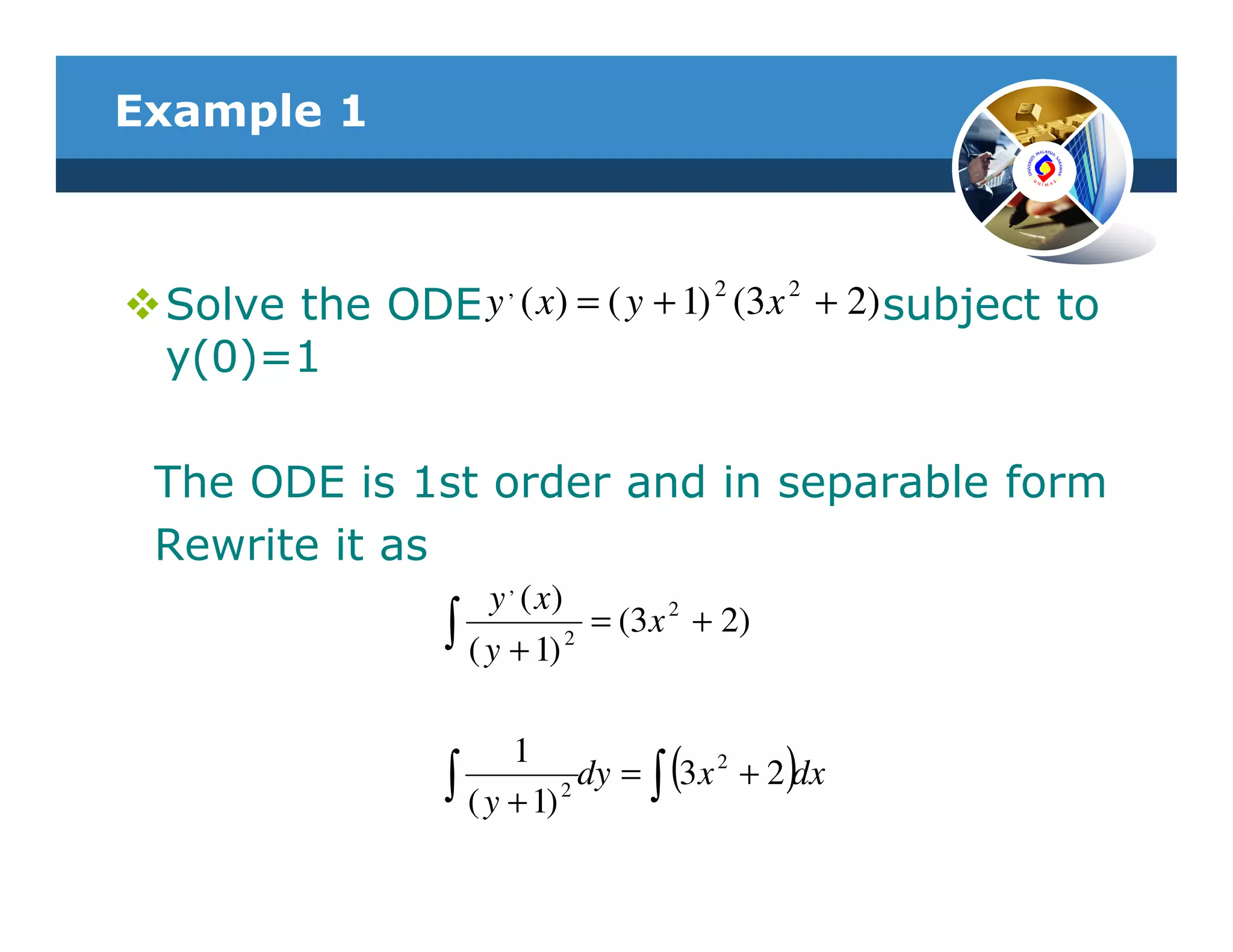 Example 1



 Solve the ODE y , ( x) = ( y + 1) 2 (3x 2 + 2) subject to
 y(0)=1

 The ODE is 1st order and in separable form
 Rewrite it as
                      y , ( x)
                  ∫ ( y + 1) 2 = (3 x 2 + 2)


                        1
                  ∫ ( y + 1) 2       (         )
                               dy = ∫ 3 x 2 + 2 dx
 