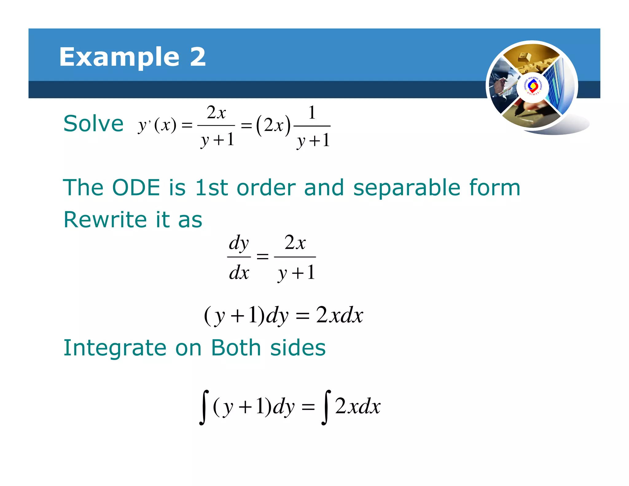 Example 2

          ,     2x           1
Solve y ( x) =      = ( 2x)
               y +1         y +1

The ODE is 1st order and separable form
Rewrite it as
              dy   2x
                 =
              dx y + 1

                ( y + 1)dy = 2 xdx
Integrate on Both sides

                ∫ ( y + 1)dy = ∫ 2 xdx
 
