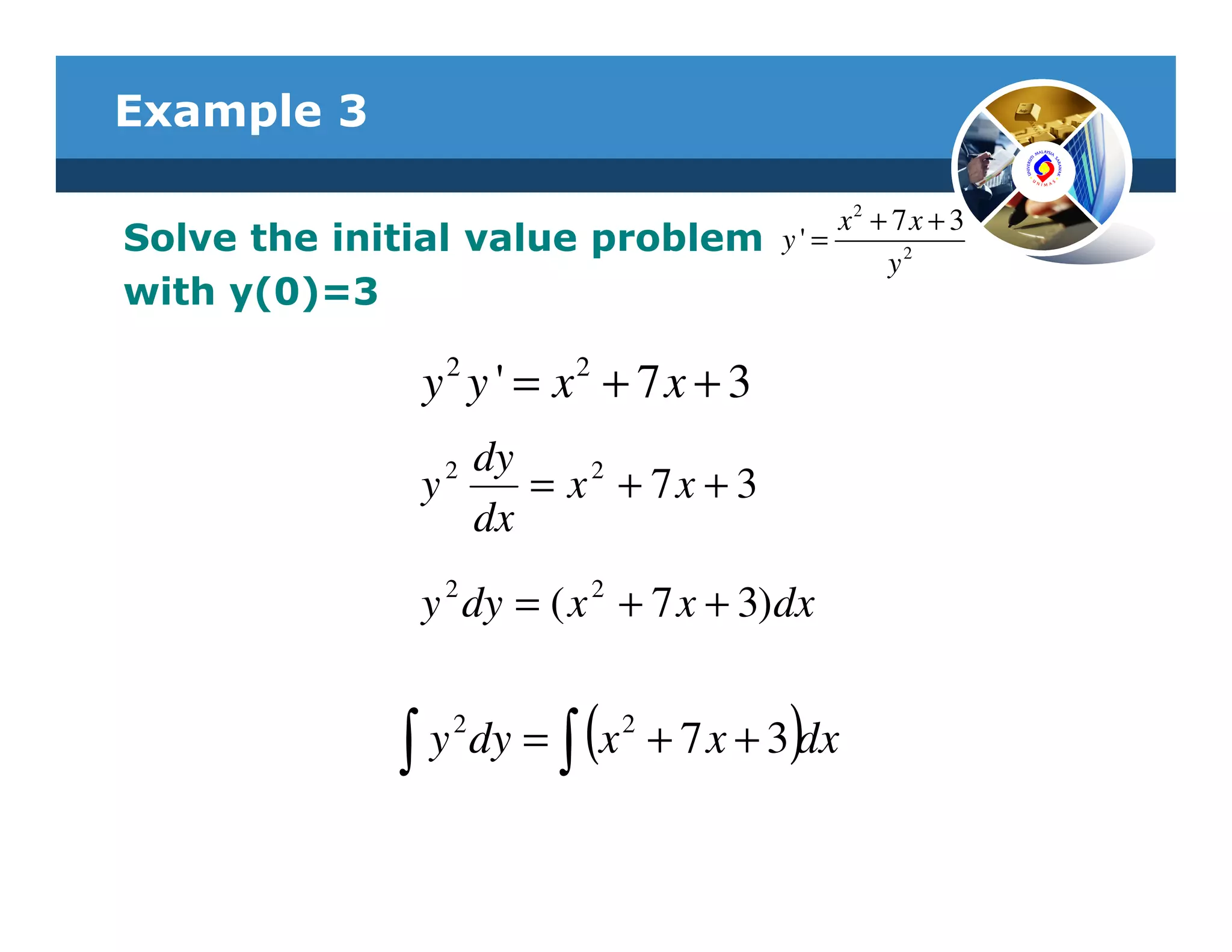 Example 3

                                            x2 + 7 x + 3
Solve the initial value problem        y' =
                                                y2
with y(0)=3

              y 2 y ' = x2 + 7 x + 3
                dy
                2
              y    = x2 + 7x + 3
                dx
                2        2
              y dy = ( x + 7 x + 3)dx


             ∫           (             )
               y 2 dy = ∫ x 2 + 7 x + 3 dx
 