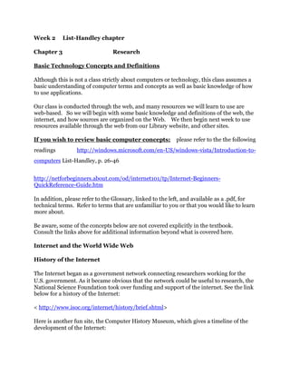Week 2 List-Handley chapter
Chapter 3 Research
Basic Technology Concepts and Definitions
Although this is not a class strictly about computers or technology, this class assumes a
basic understanding of computer terms and concepts as well as basic knowledge of how
to use applications.
Our class is conducted through the web, and many resources we will learn to use are
web-based. So we will begin with some basic knowledge and definitions of the web, the
internet, and how sources are organized on the Web. We then begin next week to use
resources available through the web from our Library website, and other sites.
If you wish to review basic computer concepts: please refer to the the following
readings http://windows.microsoft.com/en-US/windows-vista/Introduction-to-
computers List-Handley, p. 26-46
http://netforbeginners.about.com/od/internet101/tp/Internet-Beginners-
QuickReference-Guide.htm
In addition, please refer to the Glossary, linked to the left, and available as a .pdf, for
technical terms. Refer to terms that are unfamiliar to you or that you would like to learn
more about.
Be aware, some of the concepts below are not covered explicitly in the textbook.
Consult the links above for additional information beyond what is covered here.
Internet and the World Wide Web
History of the Internet
The Internet began as a government network connecting researchers working for the
U.S. government. As it became obvious that the network could be useful to research, the
National Science Foundation took over funding and support of the internet. See the link
below for a history of the Internet:
< http://www.isoc.org/internet/history/brief.shtml>
Here is another fun site, the Computer History Museum, which gives a timeline of the
development of the Internet:
 