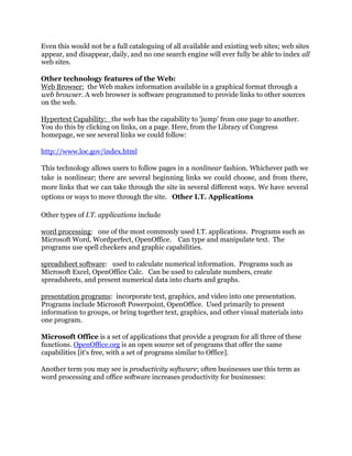 Even this would not be a full cataloguing of all available and existing web sites; web sites
appear, and disappear, daily, and no one search engine will ever fully be able to index all
web sites.
Other technology features of the Web:
Web Browser: the Web makes information available in a graphical format through a
web browser. A web browser is software programmed to provide links to other sources
on the web.
Hypertext Capability: the web has the capability to 'jump' from one page to another.
You do this by clicking on links, on a page. Here, from the Library of Congress
homepage, we see several links we could follow:
http://www.loc.gov/index.html
This technology allows users to follow pages in a nonlinear fashion. Whichever path we
take is nonlinear; there are several beginning links we could choose, and from there,
more links that we can take through the site in several different ways. We have several
options or ways to move through the site. Other I.T. Applications
Other types of I.T. applications include
word processing: one of the most commonly used I.T. applications. Programs such as
Microsoft Word, Wordperfect, OpenOffice. Can type and manipulate text. The
programs use spell checkers and graphic capabilities.
spreadsheet software: used to calculate numerical information. Programs such as
Microsoft Excel, OpenOffice Calc. Can be used to calculate numbers, create
spreadsheets, and present numerical data into charts and graphs.
presentation programs: incorporate text, graphics, and video into one presentation.
Programs include Microsoft Powerpoint, OpenOffice. Used primarily to present
information to groups, or bring together text, graphics, and other visual materials into
one program.
Microsoft Office is a set of applications that provide a program for all three of these
functions. OpenOffice.org is an open source set of programs that offer the same
capabilities [it's free, with a set of programs similar to Office].
Another term you may see is productivity software; often businesses use this term as
word processing and office software increases productivity for businesses:
 