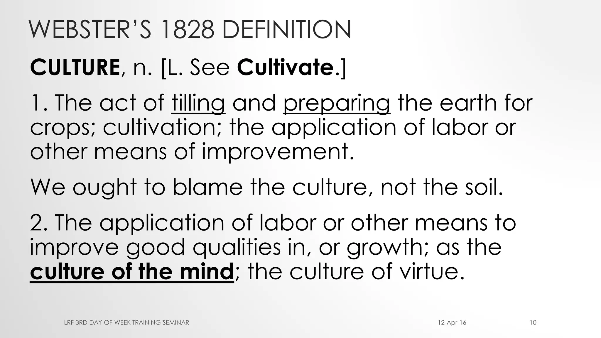 WEBSTER’S 1828 DEFINITION
CULTURE, n. [L. See Cultivate.]
1. The act of tilling and preparing the earth for
crops; cultivation; the application of labor or
other means of improvement.
We ought to blame the culture, not the soil.
2. The application of labor or other means to
improve good qualities in, or growth; as the
culture of the mind; the culture of virtue.
12-Apr-16LRF 3RD DAY OF WEEK TRAINING SEMINAR 10
 