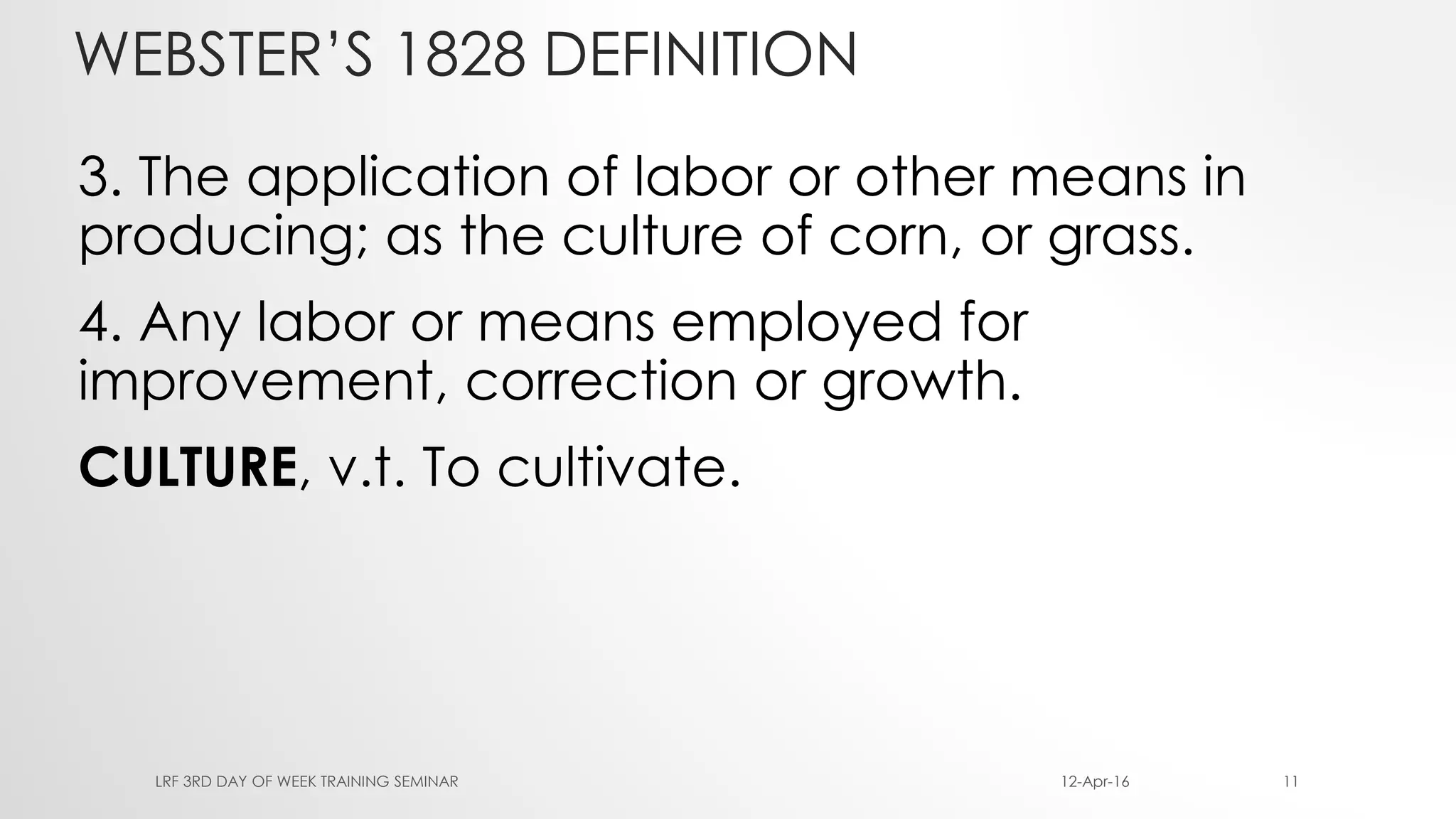 WEBSTER’S 1828 DEFINITION
3. The application of labor or other means in
producing; as the culture of corn, or grass.
4. Any labor or means employed for
improvement, correction or growth.
CULTURE, v.t. To cultivate.
12-Apr-16LRF 3RD DAY OF WEEK TRAINING SEMINAR 11
 