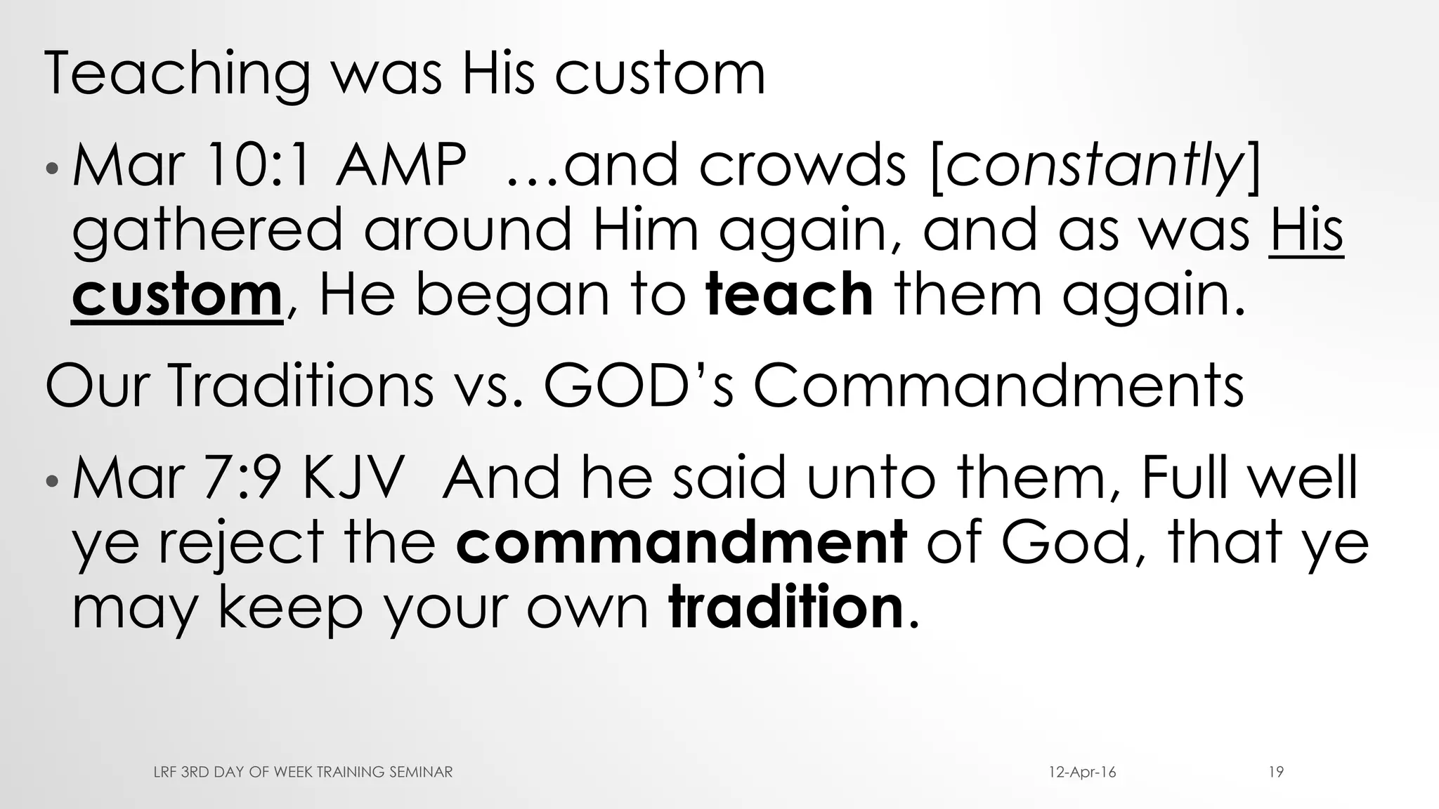 Teaching was His custom
• Mar 10:1 AMP …and crowds [constantly]
gathered around Him again, and as was His
custom, He began to teach them again.
Our Traditions vs. GOD’s Commandments
• Mar 7:9 KJV And he said unto them, Full well
ye reject the commandment of God, that ye
may keep your own tradition.
12-Apr-16LRF 3RD DAY OF WEEK TRAINING SEMINAR 19
 