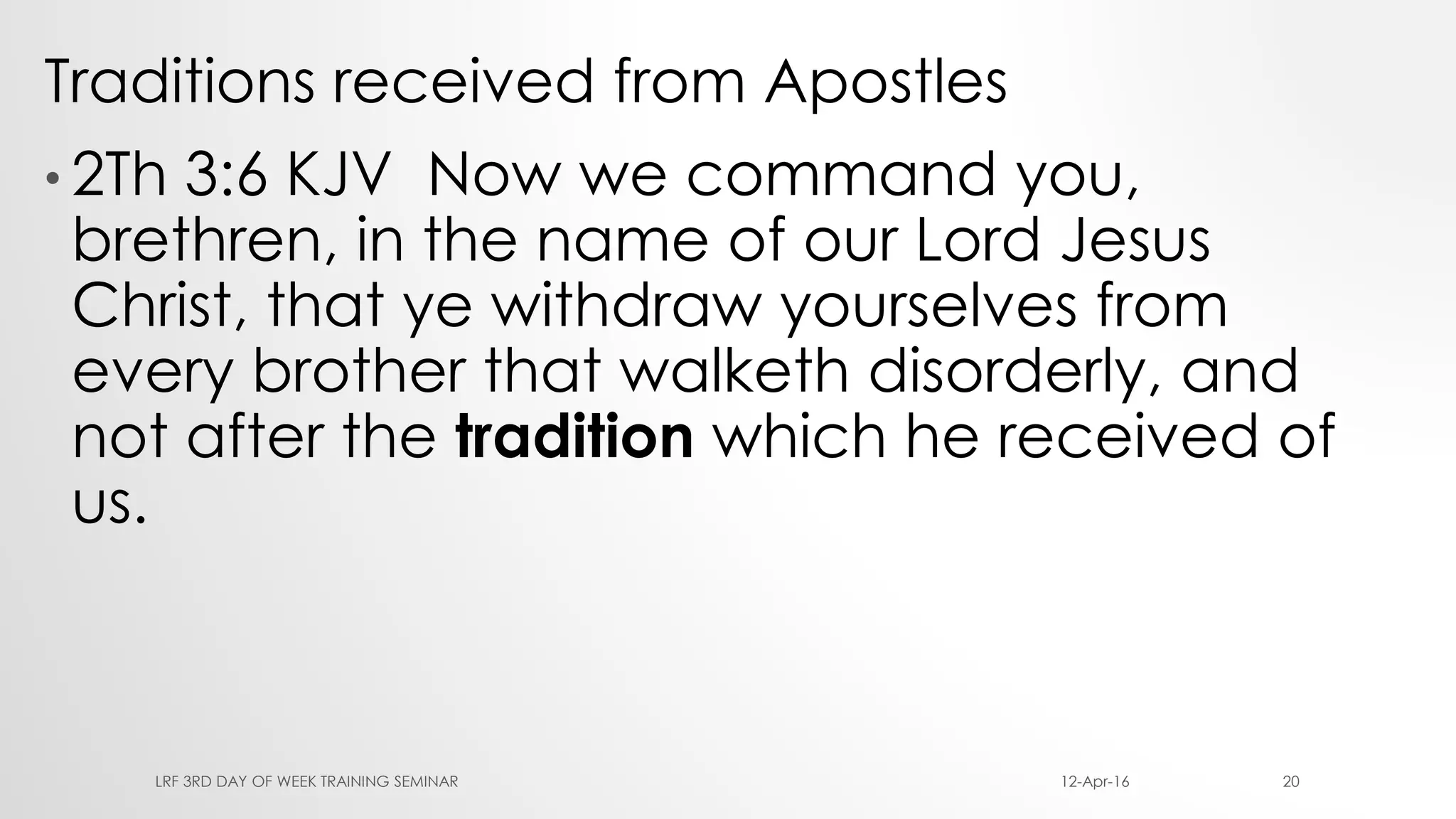 Traditions received from Apostles
• 2Th 3:6 KJV Now we command you,
brethren, in the name of our Lord Jesus
Christ, that ye withdraw yourselves from
every brother that walketh disorderly, and
not after the tradition which he received of
us.
12-Apr-16LRF 3RD DAY OF WEEK TRAINING SEMINAR 20
 