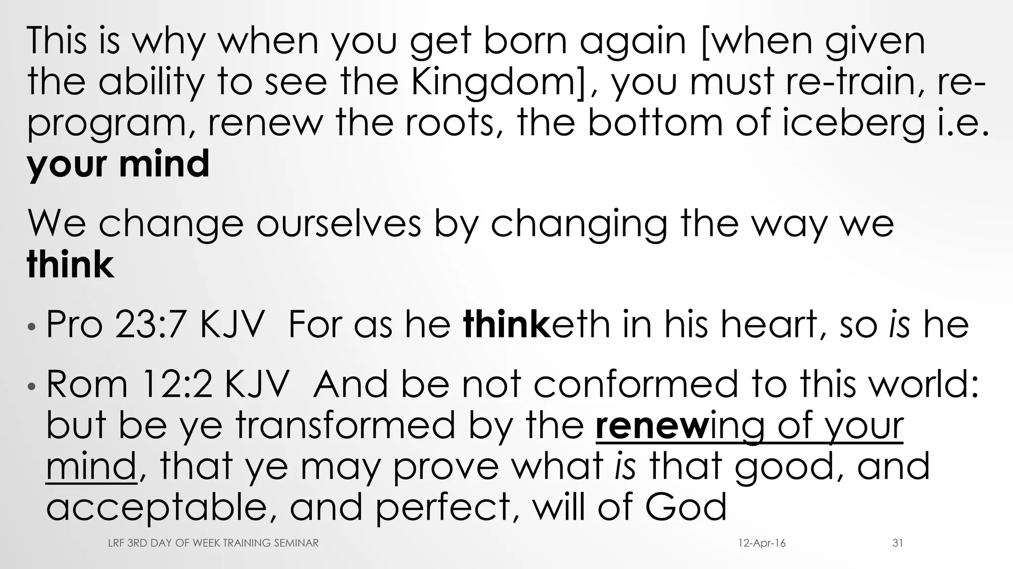 This is why when you get born again [when given
the ability to see the Kingdom], you must re-train, re-
program, renew the roots, the bottom of iceberg i.e.
your mind
We change ourselves by changing the way we
think
• Pro 23:7 KJV For as he thinketh in his heart, so is he
• Rom 12:2 KJV And be not conformed to this world:
but be ye transformed by the renewing of your
mind, that ye may prove what is that good, and
acceptable, and perfect, will of God
12-Apr-16LRF 3RD DAY OF WEEK TRAINING SEMINAR 31
 