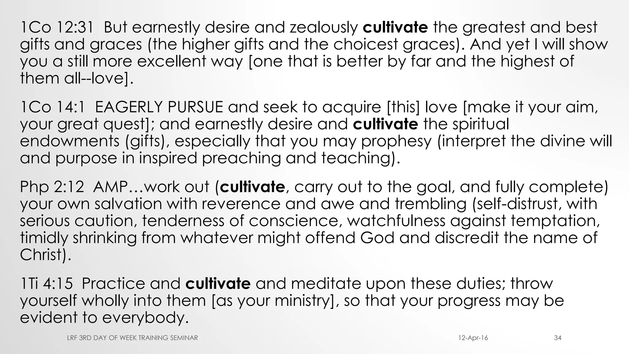 1Co 12:31 But earnestly desire and zealously cultivate the greatest and best
gifts and graces (the higher gifts and the choicest graces). And yet I will show
you a still more excellent way [one that is better by far and the highest of
them all--love].
1Co 14:1 EAGERLY PURSUE and seek to acquire [this] love [make it your aim,
your great quest]; and earnestly desire and cultivate the spiritual
endowments (gifts), especially that you may prophesy (interpret the divine will
and purpose in inspired preaching and teaching).
Php 2:12 AMP…work out (cultivate, carry out to the goal, and fully complete)
your own salvation with reverence and awe and trembling (self-distrust, with
serious caution, tenderness of conscience, watchfulness against temptation,
timidly shrinking from whatever might offend God and discredit the name of
Christ).
1Ti 4:15 Practice and cultivate and meditate upon these duties; throw
yourself wholly into them [as your ministry], so that your progress may be
evident to everybody.
12-Apr-16LRF 3RD DAY OF WEEK TRAINING SEMINAR 34
 