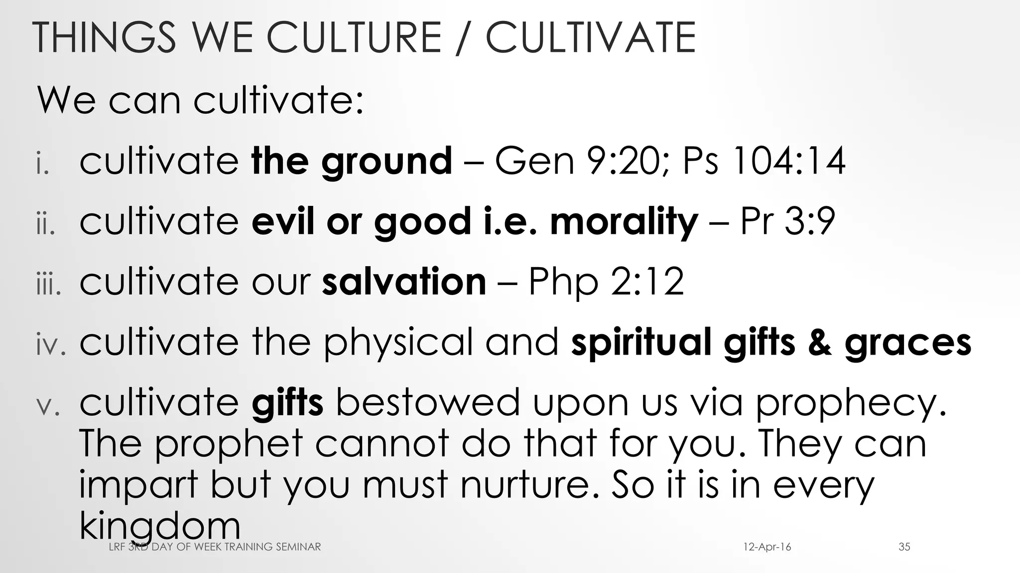 THINGS WE CULTURE / CULTIVATE
We can cultivate:
i. cultivate the ground – Gen 9:20; Ps 104:14
ii. cultivate evil or good i.e. morality – Pr 3:9
iii. cultivate our salvation – Php 2:12
iv. cultivate the physical and spiritual gifts & graces
v. cultivate gifts bestowed upon us via prophecy.
The prophet cannot do that for you. They can
impart but you must nurture. So it is in every
kingdom 12-Apr-16LRF 3RD DAY OF WEEK TRAINING SEMINAR 35
 