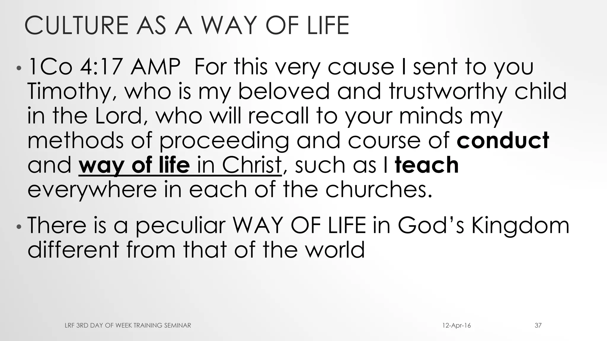 CULTURE AS A WAY OF LIFE
• 1Co 4:17 AMP For this very cause I sent to you
Timothy, who is my beloved and trustworthy child
in the Lord, who will recall to your minds my
methods of proceeding and course of conduct
and way of life in Christ, such as I teach
everywhere in each of the churches.
• There is a peculiar WAY OF LIFE in God’s Kingdom
different from that of the world
12-Apr-16LRF 3RD DAY OF WEEK TRAINING SEMINAR 37
 