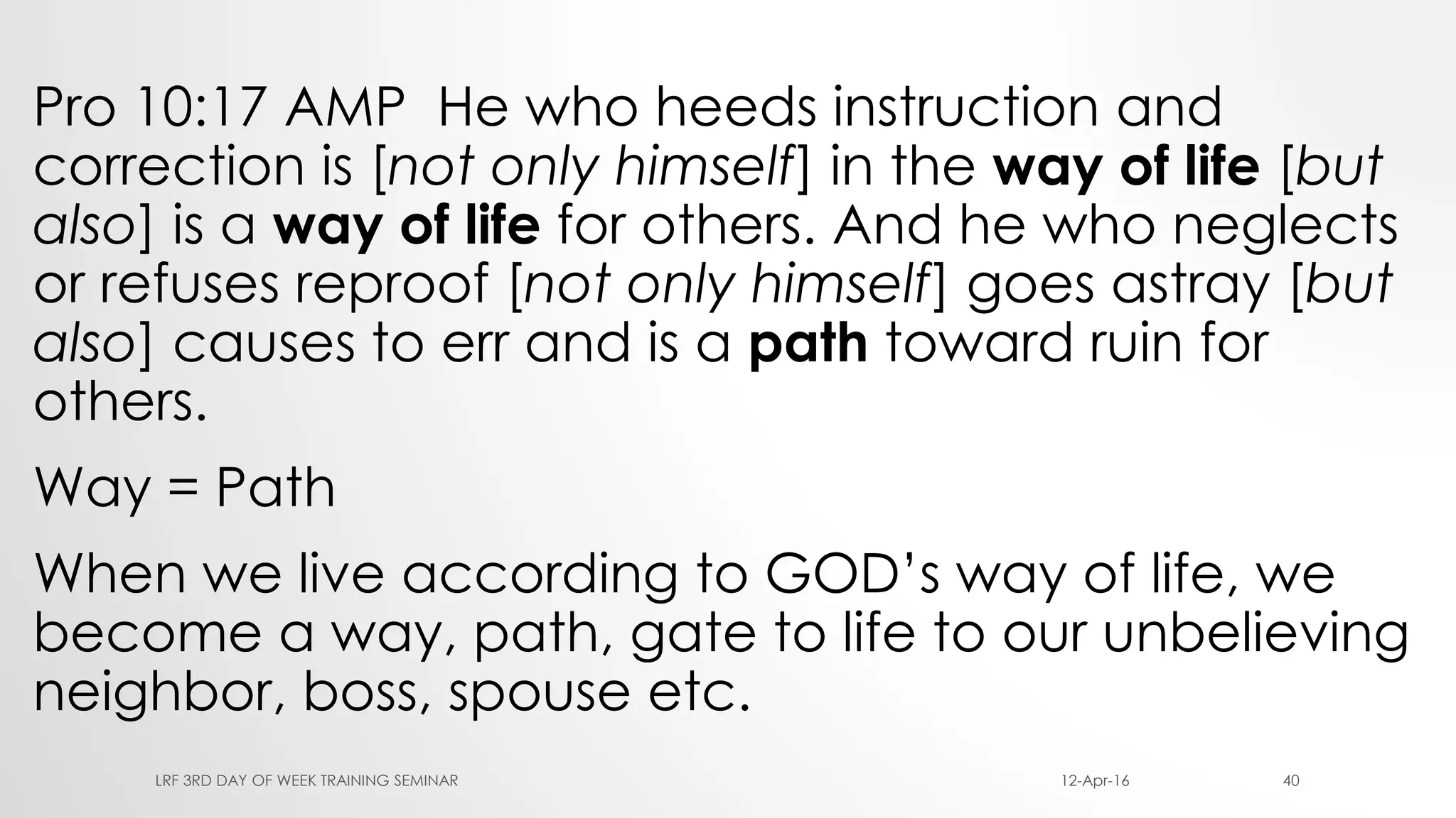 Pro 10:17 AMP He who heeds instruction and
correction is [not only himself] in the way of life [but
also] is a way of life for others. And he who neglects
or refuses reproof [not only himself] goes astray [but
also] causes to err and is a path toward ruin for
others.
Way = Path
When we live according to GOD’s way of life, we
become a way, path, gate to life to our unbelieving
neighbor, boss, spouse etc.
12-Apr-16LRF 3RD DAY OF WEEK TRAINING SEMINAR 40
 