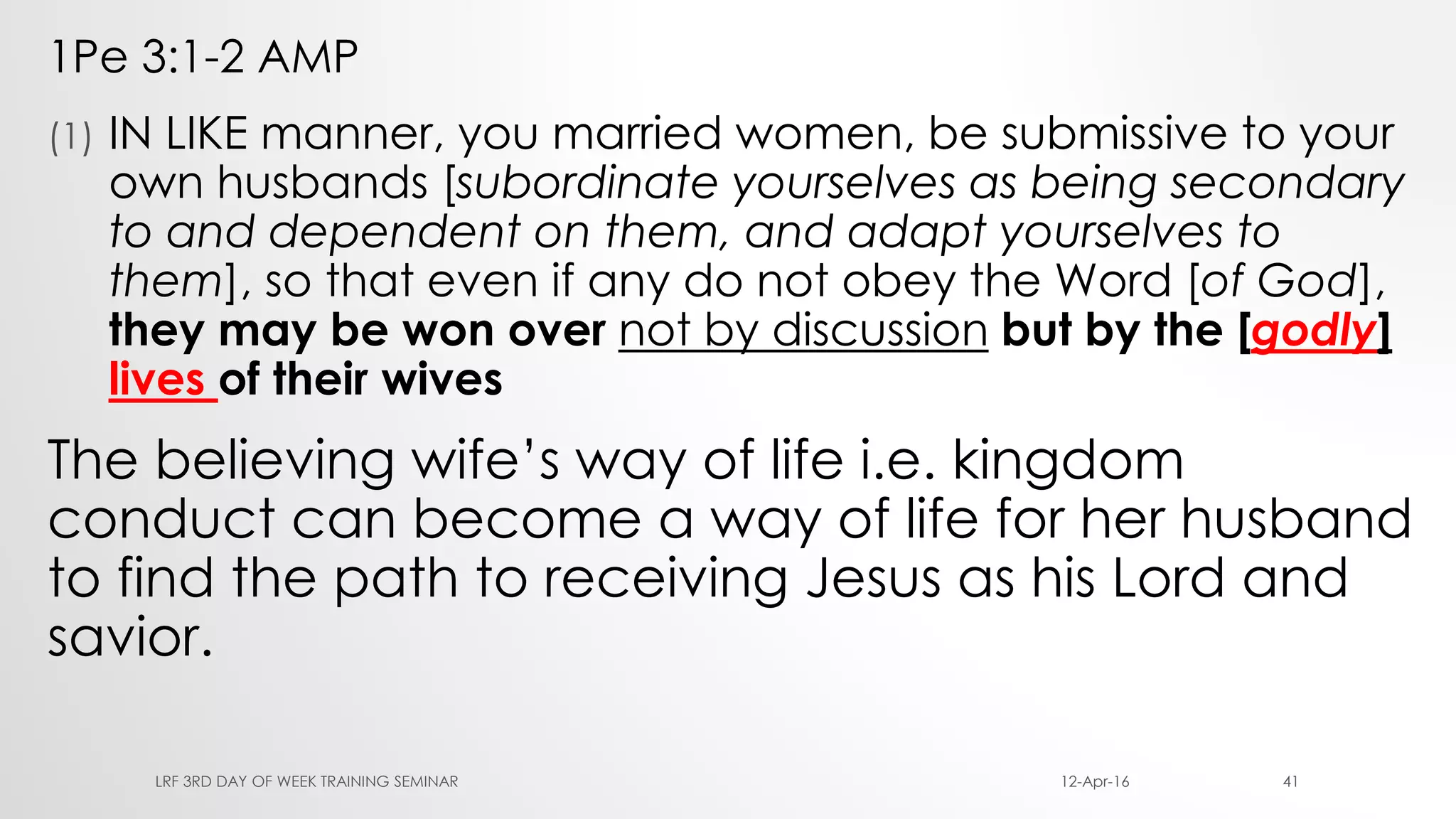1Pe 3:1-2 AMP
(1) IN LIKE manner, you married women, be submissive to your
own husbands [subordinate yourselves as being secondary
to and dependent on them, and adapt yourselves to
them], so that even if any do not obey the Word [of God],
they may be won over not by discussion but by the [godly]
lives of their wives
The believing wife’s way of life i.e. kingdom
conduct can become a way of life for her husband
to find the path to receiving Jesus as his Lord and
savior.
12-Apr-16LRF 3RD DAY OF WEEK TRAINING SEMINAR 41
 