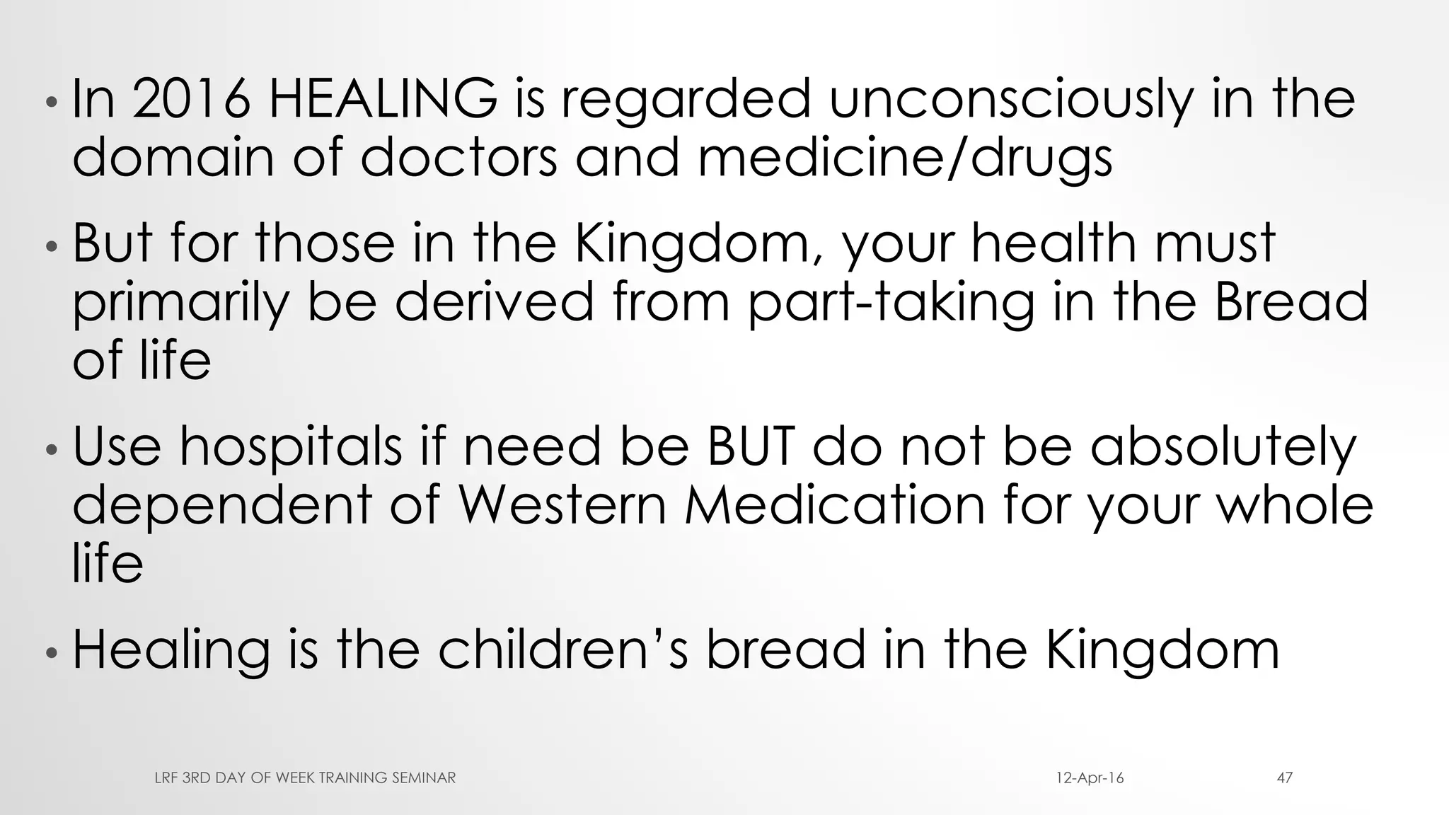 • In 2016 HEALING is regarded unconsciously in the
domain of doctors and medicine/drugs
• But for those in the Kingdom, your health must
primarily be derived from part-taking in the Bread
of life
• Use hospitals if need be BUT do not be absolutely
dependent of Western Medication for your whole
life
• Healing is the children’s bread in the Kingdom
12-Apr-16LRF 3RD DAY OF WEEK TRAINING SEMINAR 47
 
