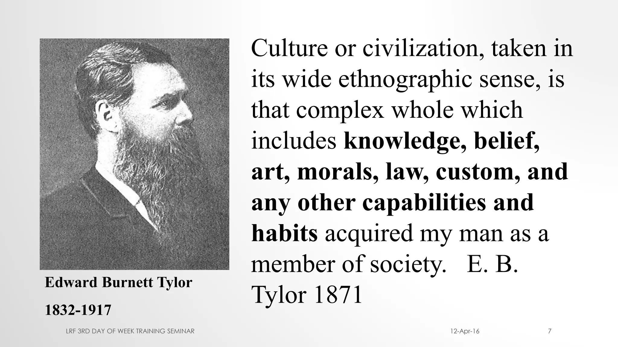Edward Burnett Tylor
1832-1917
Culture or civilization, taken in
its wide ethnographic sense, is
that complex whole which
includes knowledge, belief,
art, morals, law, custom, and
any other capabilities and
habits acquired my man as a
member of society. E. B.
Tylor 1871
12-Apr-16LRF 3RD DAY OF WEEK TRAINING SEMINAR 7
 