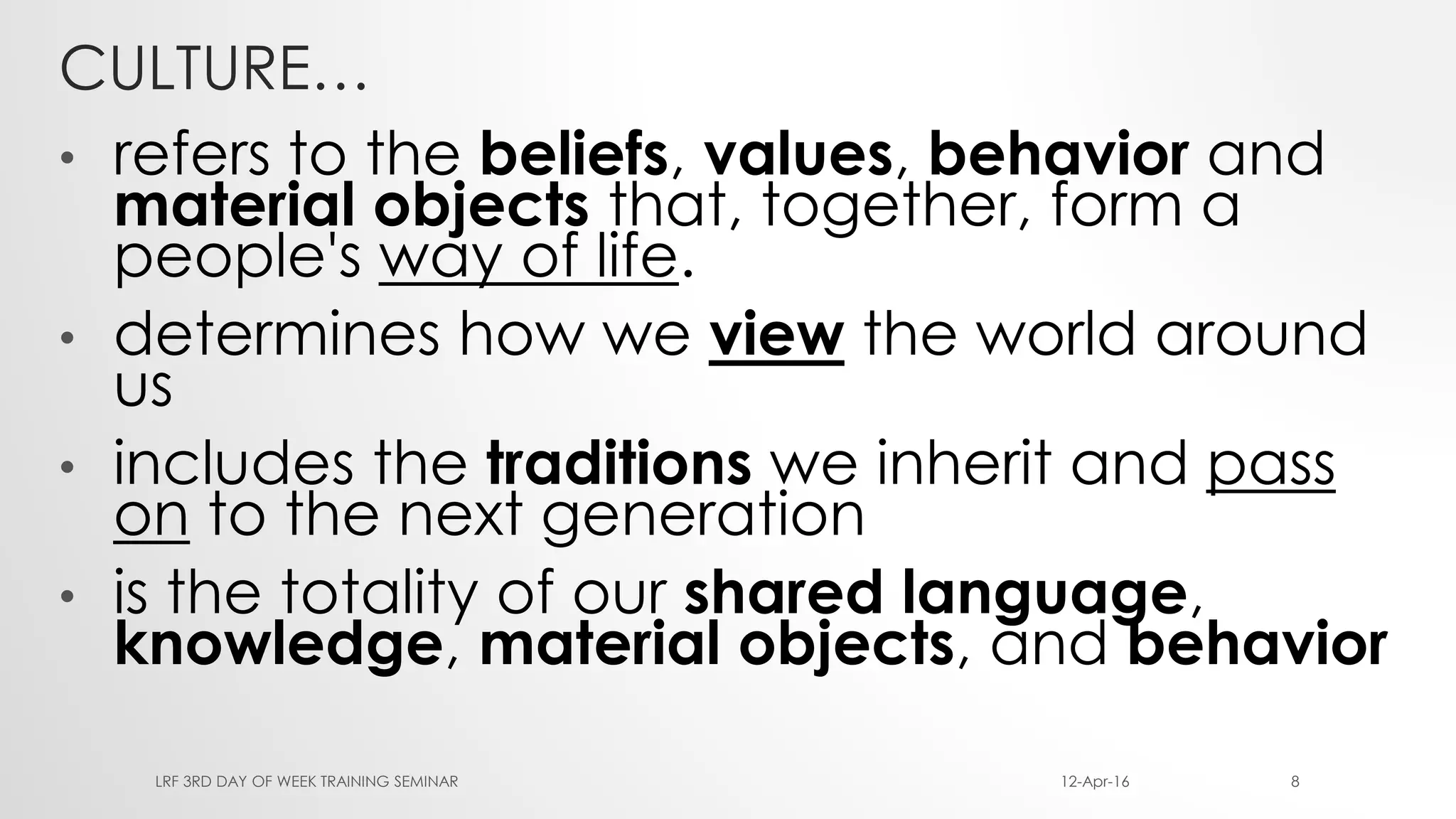 CULTURE…
• refers to the beliefs, values, behavior and
material objects that, together, form a
people's way of life.
• determines how we view the world around
us
• includes the traditions we inherit and pass
on to the next generation
• is the totality of our shared language,
knowledge, material objects, and behavior
12-Apr-16LRF 3RD DAY OF WEEK TRAINING SEMINAR 8
 