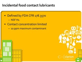 Incidental food contact lubricants
• Defined by FDA CFR 178.3570
– NSF H1
• Contact concentration limited
– 10 ppm maximum...