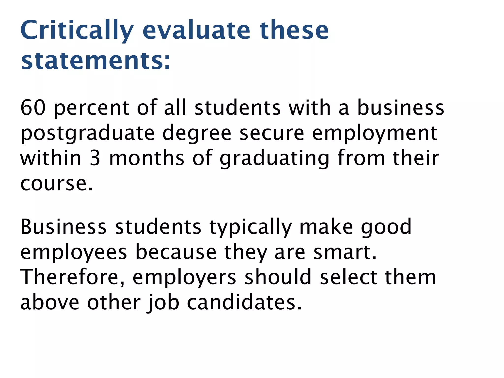 Critically evaluate these
statements:
60 percent of all students with a business
postgraduate degree secure employment
within 3 months of graduating from their
course.
Business students typically make good
employees because they are smart.
Therefore, employers should select them
above other job candidates.
 