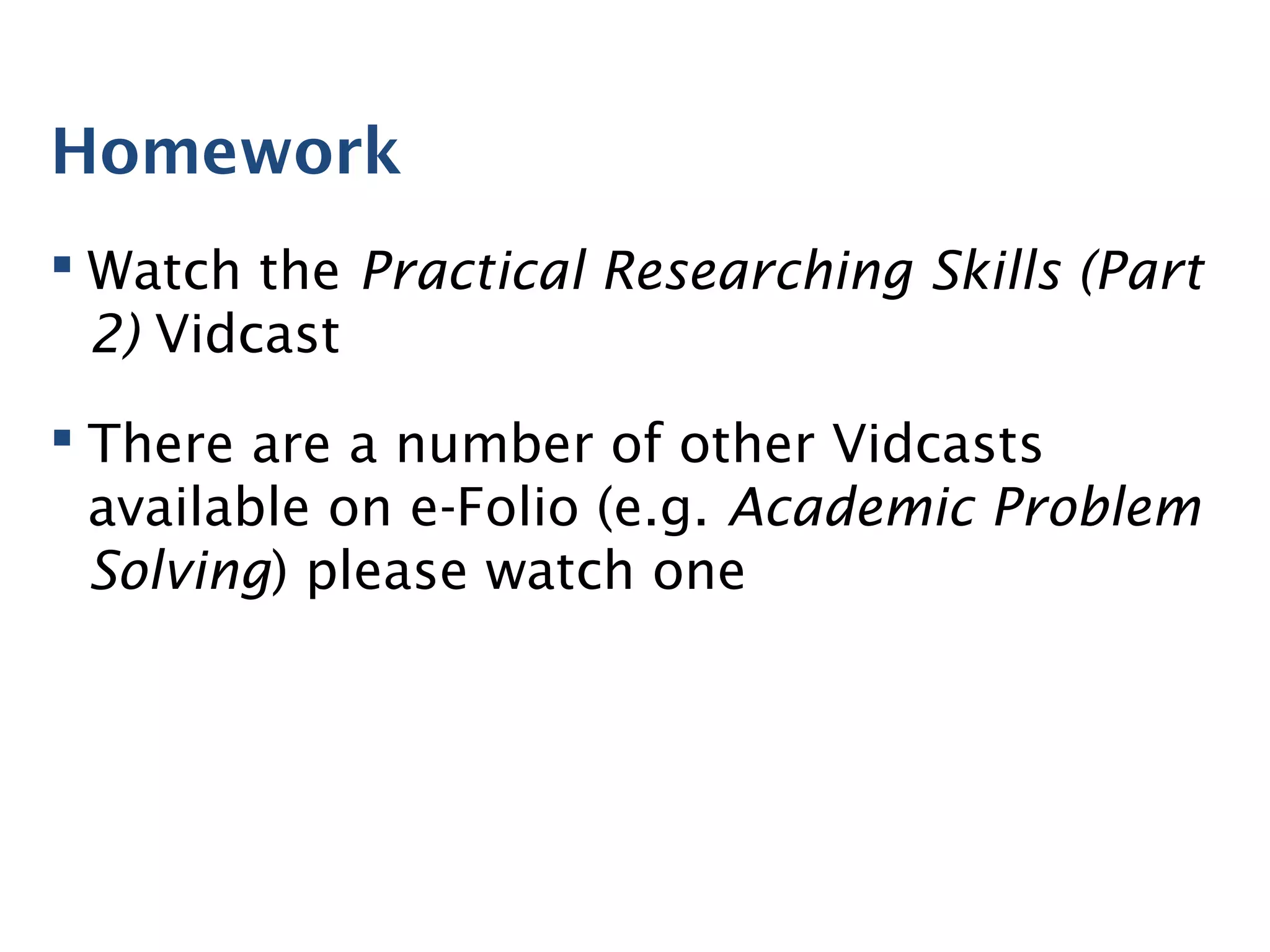 Homework
 Watch the Practical Researching Skills (Part
2) Vidcast
 There are a number of other Vidcasts
available on e-Folio (e.g. Academic Problem
Solving) please watch one
 